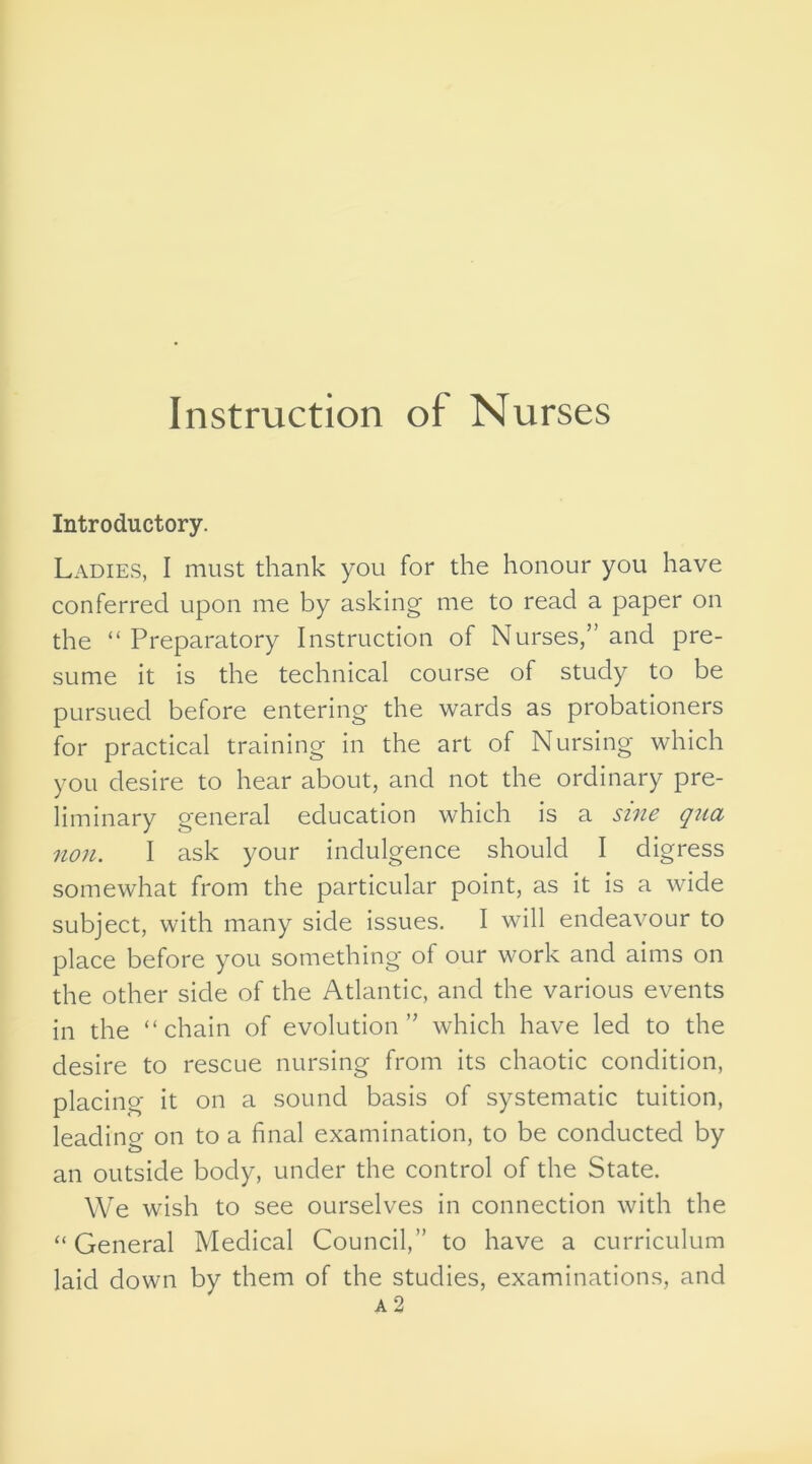 Introductory. Ladies, I must thank you for the honour you have conferred upon me by asking me to read a paper on the “ Preparatory Instruction of Nurses,” and pre- sume it is the technical course of study to be pursued before entering the wards as probationers for practical training in the art of Nursing which you desire to hear about, and not the ordinary pre- liminary general education which is a sine qua non. I ask your indulgence should I digress somewhat from the particular point, as it is a wide subject, with many side issues. I will endeavour to place before you something of our work and aims on the other side of the Atlantic, and the various events in the “chain of evolution” which have led to the desire to rescue nursing from its chaotic condition, placing it on a sound basis of systematic tuition, leading on to a final examination, to be conducted by an outside body, under the control of the State. We wish to see ourselves in connection with the “General Medical Council,” to have a curriculum laid down by them of the studies, examinations, and