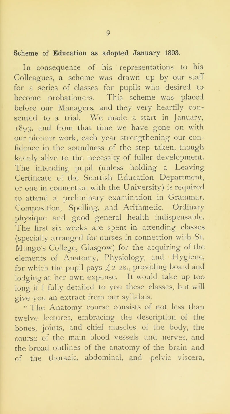 Scheme of Education as adopted January 1893. In consequence of his representations to his Colleagues, a scheme was drawn up by our staff for a series of classes for pupils who desired to become probationers. This scheme was placed before our Managers, and they very heartily con- sented to a trial. We made a start in January, 1893, and from that time we have gone on with our pioneer work, each year strengthening our con- fidence in the soundness of the step taken, though keenly alive to the necessity of fuller development. The intending pupil (unless holding a Leaving Certificate of the Scottish Education Department, or one in connection with the University) is required to attend a preliminary examination in Grammar, Composition, Spelling, and Arithmetic. Ordinary physique and good general health indispensable. The first six weeks are spent in attending classes (specially arranged for nurses in connection with St. Mungo’s College, Glasgow) for the acquiring of the elements of Anatomy, Physiology, and Hygiene, for which the pupil pays £2 2s., providing board and lodging at her own expense. It would take up too long if I fully detailed to you these classes, but will give you an extract from our syllabus. “ The Anatomy course consists of not less than twelve lectures, embracing the description of the bones, joints, and chief muscles of the body, the course of the main blood vessels and nerves, and the broad outlines of the anatomy of the brain and of the thoracic, abdominal, and pelvic viscera.