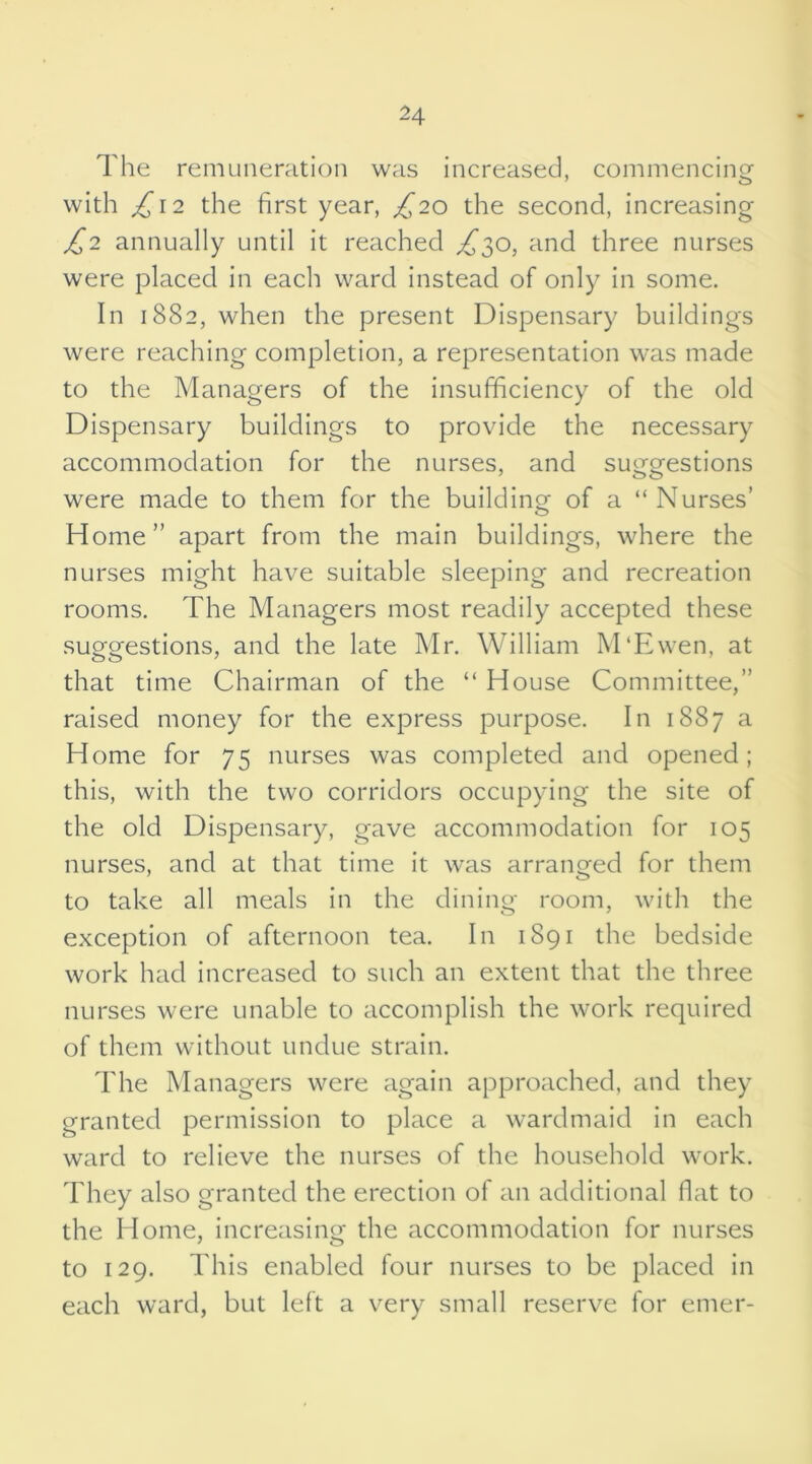 The remuneration was increased, commencing with £12 the first year, £20 the second, increasing £2 annually until it reached £$o, and three nurses were placed in each ward instead of only in some. In 1882, when the present Dispensary buildings were reaching completion, a representation was made to the Managers of the insufficiency of the old Dispensary buildings to provide the necessary accommodation for the nurses, and suggestions were made to them for the building of a “Nurses’ Home” apart from the main buildings, where the nurses might have suitable sleeping and recreation rooms. The Managers most readily accepted these suggestions, and the late Mr. William M'Ewen, at that time Chairman of the “ House Committee,” raised money for the express purpose. In 1887 a Home for 75 nurses was completed and opened; this, with the two corridors occupying the site of the old Dispensary, gave accommodation for 105 nurses, and at that time it was arranged for them to take all meals in the dining room, with the exception of afternoon tea. In 1891 the bedside work had increased to such an extent that the three nurses were unable to accomplish the work required of them without undue strain. The Managers were again approached, and they granted permission to place a wardmaid in each ward to relieve the nurses of the household work. They also granted the erection of an additional flat to the Home, increasing the accommodation for nurses to 129. This enabled four nurses to be placed in each ward, but left a very small reserve for enter-