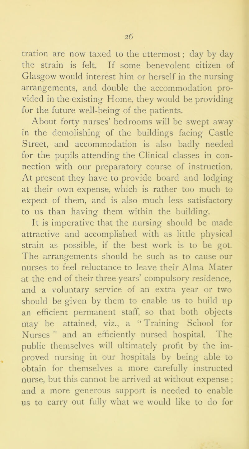 2 6 tration are now taxed to the uttermost; day by day the strain is felt. If some benevolent citizen of Glasgow would interest him or herself in the nursing arrangements, and double the accommodation pro- vided in the existing Home, they would be providing for the future well-being of the patients. About forty nurses’ bedrooms will be swept away in the demolishing; of the buildings facing Castle Street, and accommodation is also badly needed for the pupils attending the Clinical classes in con- nection with our preparatory course of instruction. At present they have to provide board and lodging at their own expense, which is rather too much to expect of them, and is also much less satisfactory to us than having- them within the building. It is imperative that the nursing should be made attractive and accomplished with as little physical strain as possible, if the best work is to be got. The arrangements should be such as to cause our nurses to feel reluctance to leave their Alma Mater at the end of their three years’ compulsory residence, and a voluntary service of an extra year or two should be given by them to enable us to build up an efficient permanent staff, so that both objects may be attained, viz., a “Training School for Nurses ” and an efficiently nursed hospital. The public themselves will ultimately profit by the im- proved nursing in our hospitals by being able to obtain for themselves a more carefully instructed nurse, but this cannot be arrived at without expense ; and a more generous support is needed to enable us to carry out fully what we would like to do for