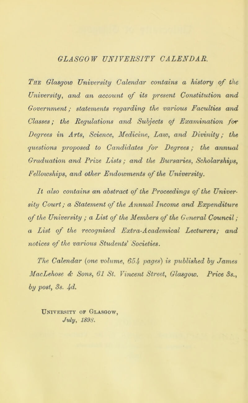 GLASGOW UNIVERSITY CALENDAR, The Glasgow University Calendar contains a history of the University, and an account of its 'preseni Constitution and Government; statements regarding the various Faculties and Classes; the Regulations and Subjects oj Examination for Degrees in Arts, Science, Medicine, Lav}, and Divinity; the questions proposed to Candidates for Degrees; the annual Graduation and Prize Lists; and the Bursaries, Scholarships, Fellowships, and other Endowments of the University. It also contains an abstract of the Proceedings of the Univer- sity Court; a Statement of the Annual Income and Expenditure of the University ; a List of the Members of the General Council; a List of the recognised Extra-Academical Lecturers; and notices of the various Students’ Societies. The Calendar {one volume, 65j pages) is published by James MacLehose <L Sons, 61 St. Vincent Street, Glasgow. Price Ss., by post, 3s. jd. University of Glasgow, July, 189S.