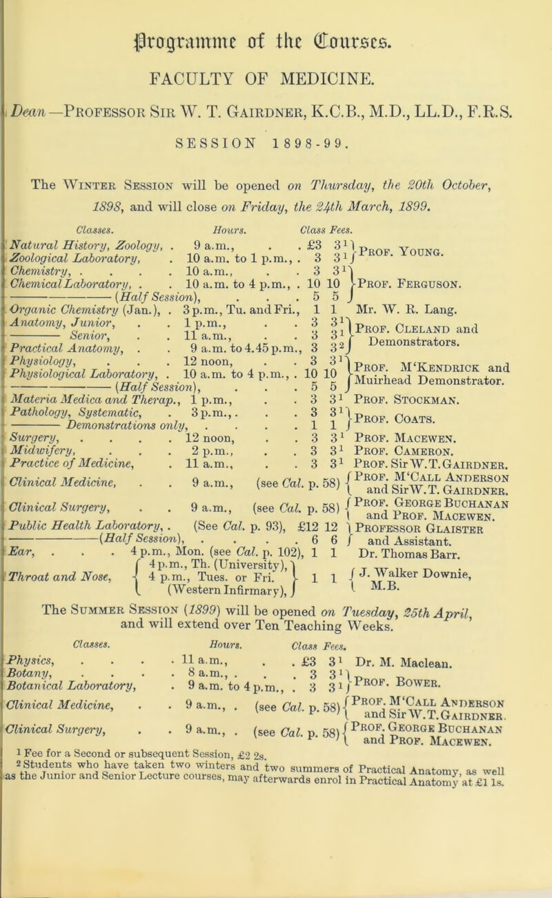 Iprogramnic of the (jrourjscs. FACULTY OF MEDICINE. . Z)mn—Professor Sir W. T. Gairdner, K.C.B., M.D., LL.D., F.R.S. SESSION 1 8 9 8 -9 9. The Winter Session will be opened on Thursday, the 20th October, 1S9S, and will close on Friday, the 24th March, 1899. Classes. Natural History, Zoology, Zoological Laboratory, Chemistry, . Chemical Laboratory, Hours. 9 a.m., 10 a.m. to 1 p.m., 10 a.m., 10 a.m. to 4 p.m., (Half Session), Organic Chemistry (3&n.), . 3p.m., Tu. andFri., Class Fees. ' 111 Prof. Young. 3 311 10 10 IProf. Ferguson. 5 5 I 1 Mr. W. R. Lana. Anatomy, Junior, Senior, Practical Anatomy, . Physiology, Physiological Laboratory, (Half Session) Materia Medica and Therap., 1 p.m., Pathology, Systematic, . 3p.m.,. Demonstrations only. Surgery, . . . .12 noon. Midwifery, . . . 2 p.m., 5 Practice of Medicine, . 11 a.m., 9 a.m.. 1p.m., 11 a.m., 9 a.m. to 4.45 p.m., 12 noon, 10 a.m. to 4 p.m., . 1 3 3 3 3 10 10 5 5 9 a.m., (See Cal. p. 93), Clinical Medicine, Clinical Surgery, Public Health Laboratory, . (Half Session), Ear, . . . 4 p.m., Mon. (see Cal. p. 102), ( 4p.m., Th. (University), 1 Throat and Nose, -j 4 p.m., Tues. or Fri. l t (Western Infirmary), J 315 011 Prof. Cleland and g 2 J Demonstrators. ^^\prop. M‘Kendrick and j Muirhead Demonstrator. 31 Prof. Stockman. ?■}' 3 ^ Prof. Macewen. 31 Prop. Cameron. 3 ^ Prof. Sir W. T. Gairdner. (s., <M. p. 58) {i-s 3 3 1 3 3 3 )Prof. Coats. (see Cal. p. 58) George Bochanan ^ i and Prof. Macewen. £12 12 \ Professor Glaister 6 6/ and Assistant. 1 1 Dr. Thomas Barr. I 1 / J. Walker Downie, ^ I M.B. The Summer Session (1899) will be opened on Tuesday, 25th April, and will extend over Ten Teaching Weeks. Classes. Physics, Botany, Botanical Laboratory, Clinical Medicine, Clinical Surgery, Hours. 11 a.m., 8 a.m., . 9 a.m. to 4p.m., 9 a.m.. Class Fees. . £3 31 3 3 3D 31/ Dr. M. Maclean. I'Prof. Bower. 9 a.m. (see Cal. p. 58) Anderson E and Sir W.T.Gairdner. (see Cal. p. 53) (George Buchanan ^ ' \ and Prof. Macewen. 1 Fee for a Second or subsequent Session, £2 2s 2 Students who have taken two winters and two summers of Practical Anatomy as well as the Junior and Senior Lecture courses, may afterwards enrol in Practical Anatomy aL£l li