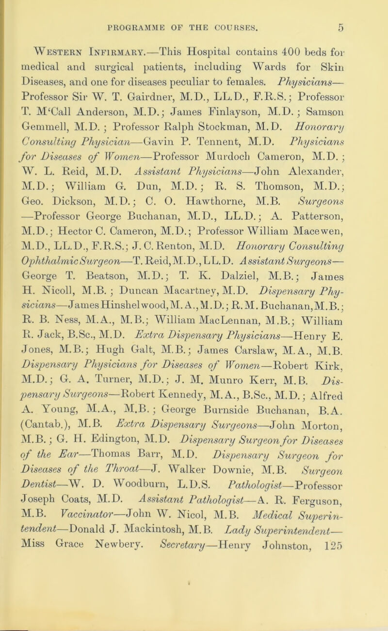 Western Infirmary.—This Hospital contains 400 beds for medical and surgical patients, including Wards for Skin Diseases, and one for diseases peculiar to females. Physicians— Professor Sir W. T. Gaii’dnei', M.D., LL.D., F.R.S.; Professor T. M‘Call Anderson, M.D.; James Finlayson, M.D.; Samson Gemmell, M.D. ; Professor Ralph Stockman, M.D. Honorary Consulting Physician—Gavin P. Tennent, M.D. Physicians for Diseases of Women—Professor Murdoch Cameron, M.D. ; W. L. Reid, M.D. Assistant Physicians—John Alexander, M.D.; William G. Dun, M.D.; R. S. Thomson, M.D.; Geo. Dickson, M.D.; C. O. Hawthorne, M.B. S^irgeons —Professor George Buchanan, M.D., LL.D.; A. Patterson, M.D.; Hector C. Cameron, M.D.; Professor William Macewen, M.D., LL.D., F.R.S.; J.C.Renton, M.D. Honorary Consulting Ophthalmic Surgeon—T. Reid, M. D., L L. D. A ssistant Surgeons— George T. Beatson, M.D.; T. K. Dalziel, M.B.; James H. Nicoll, M.B. ; Duncan Macartney, M.D. Dispensary Phy- sicians—James Hinshelwood,M. A., M. D.; R. M. Buchanan,M.B.; R. B. Ness, M.A., M.B.; William MacLennan, M.B.; William R. Jack, B.Sc., M.D. Extra Dispensary Physicians—Henry E. Jones, M.B.; Hugh Galt, M.B.; James Carslaw, M.A., M.B. Dispensary Physicians for Diseases of Women—Robert Kirk, M.D.; G. A. Turner, M.D.; J. M. Munro Kerr, M.B. Dis- pensary Surgeons—Robert Kennedy, M.A., B.Sc., M.D.; Alfred A. Young, M.A., M.B.; George Burnside Buchanan, B.A. (Cantab.), M.B. Extra Dispensary Surgeons—John Morton, M.B.; G. H. Edington, M.D. Dispensary Surgeon for Diseases of the Ear—Thomas Barr, M.D. Dispensary Surgeon for Diseases of the Throat—J. Walker Downie, M.B. Surgeon Dentist—W. D. Woodburn, L.D.S. Pathologist—Professor Joseph Coats, M.D. Assistant Pathologist—A. R. Ferguson, M.B. Vaccinator—John W. Nicol, M.B. Medical Superin- tendent—Donald J. Mackintosh, M.B. I^ady Superintendent— Miss Grace Newbery. Secretary—Henry Johnston, 125