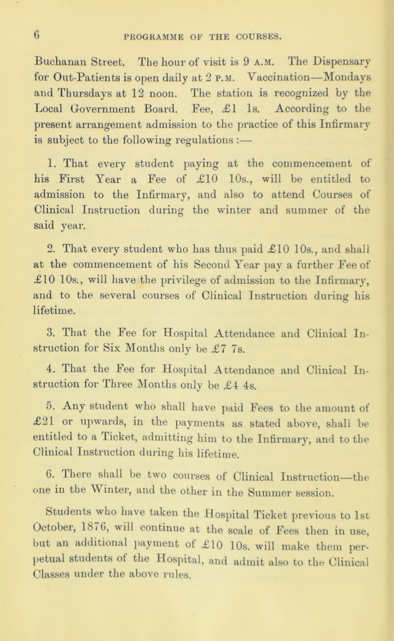 Buchanan Street. The hour of visit is 9 a.m. The Dispensary for Out-Patients is open daily at 2 p.m. Vaccination—Mondays and Thursdays at 12 noon. The station is recognized by the Local Grovernraent Board. Fee, .£1 Is. According to the present arrangement admission to the practice of this Infirmary is subject to the following regulations :— 1. That evexy student paying at the commencement of his First Year a Fee of £10 10s., will be entitled to admission to the Infirmary, and also to attend Courses of Clinical Instruction dui’ing the winter and summer of the said yeai'. 2. That every student who has thus paid £10 10s., and shall at the commencement of his Second Year pay a fui’ther Fee of £10 10s., will have the pidvilege of admission to the Infirmary, and to the several coiu’ses of Clinical Instruction dui'ing his lifetime. 3. That the Fee for Hospital Attendance and Clinical In- struction for Six Months only be £7 7s. 4. That the Fee for Hospital Attendance and Clinical Iix- struction for Three IMonths only be £4 4s. 5. Any student who shall have paid Fees to the amount of £21 or upwai’ds, in the }xayments as stated above, shall be entitled to a Ticket, admittiixg him to the Infirmaiy, and to the Clinical Instinxction during his lifetime. G. Thei’e shall be two coui’ses of Clinical Iixstruction—the oixe in the Winter, and the other in the Summer sessioix. Students who have taken the Hospital Ticket pi'evious to 1st October, 187G, will continue at the scale of Fees then in use, but an additional ])ayment of £10 10s. will make them pei'- petual students ot the Hospital, and admit also to the Clinical Classes under the above rules.