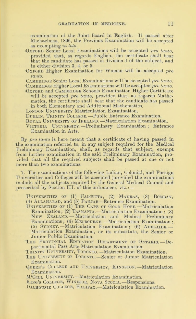 examination of the Joint-Board in English. If passed after Michaelmas, 1896, the Previous Examination will be accepted as exempting in toto. Oxford Senior Local Examinations will be accepted pro tanto, provided that, as regards English, the certificate shall bear that the candidate has passed in division 1 of the subject, and in either division 3, 4, or 5. Oxford Higher Examination for Women will be accepted pro tauto. Cambridge .Senior Local Examinations will be accepted pro tanto. ■Cambridge Higher Local Examinations will be accepted pro tanto. Oxford and Cambridge Schools Examination Higher Certificate will be accepted pro tanto, provided that, as regards Mathe- matics, the certificate shall bear that the candidate has passed in both Elementary and Additional Mathematics. London University Matriculation Examination. Dublin, Trinity College.—Public Entrance Examination. Roy.vl University of Ireland.—^Matriculation Examination. Victoria University.—Preliminary Examination ; Entrance Examination in Arts. By pro tanto is here meant that a certificate of having passed in The examination referred to, in any subject required for the Medical Preliminary Examination, shall, as regards that subject, exempt from further examination in the said Preliminary Examination, pro- vided that all the required subjects shall be passed at one or not more than two examinations. 7. The examinations of the following Indian, Colonial, and Foreign Universities and Colleges will be accepted (provided the examinations include all the subjects required by the General Medical Council and prescribed by Section III. of this ordinance), viz.:— Universities of (1) Calcutta, (2) Madras, (3) Bombay, (4) Allahabad, and (5) Panjab—Entrance Examination. Universities of (1) The Cape of Good Hope.—Matriculation Examination; (2) Tasmania.—Matriculation Examination; (3) New Zealand. — Matriculation and Medical Preliminary Examinations; (4) Melbourne.—Matriculation Examination; (5) .Sydney.—Matriculation Examination; (6) Adelaide.— Matriculation Examination, or its substitute, the Senior or Junior Public Examination. The Provincial Education Department of Ontario.—De- partmental Pass Arts Matriculation Examination. Trinu'Y University, Toronto.—Matriculation Examination. The University of Toronto.—Senior or Junior Matriculation Examination. Queen’s College and University, Kingston.—Matriculation Examination. M‘Gill University.—Matriculation Examination. King’s College, Wind.sor, Nova Scotia.—Responsions. Dalhousie College, Halifax.—Matriculation Examination.