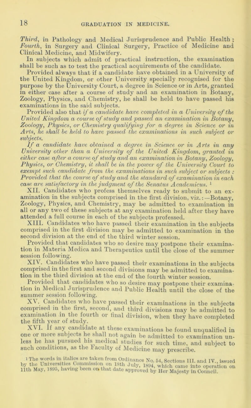 Third, in Pathology and Medical Jurisprudence and Public Health ; Fourth, in Surgery and Clinical Surgery, Practice of Medicine and Clinical Medicine, and Midwifery. In subjects which admit of practical instruction, the examination shall be such as to test the practical acquirements of the candidate. Provided always that if a candidate have obtained in a University of the United Kingdom, or other University specially recognised for the purpose by the University Court, a degree in Science or in Arts, granted in either case after a course of study and an examination in Botany, Zoology, Physics, and Chemistry, he shall be held to have passed his examinations in the said subjects. Provided also that if a candidate have comj)leted in a University of the United Kinydom a course of study and passed an examination in Botany, Zoolofjy, Physics, or Chemistry qiialifyinrj for a deyree in Science or in Arts, he shall he held to have passed the examinations in such subject or subjects. If a candidate have obtained a deyree in Science or in Arts in any University other than a University of the United Kinydom, yranted in either case after a course of study and an examination in Botany, Zooloyy, Physics, or Chemistry, it shall be in the poiver of the University Court to exempt such candidate from the examinations in such stdject or subjects : Provided that the course of study and the standard of examination in eaxh case are satisfactory in thejudyment of the Senatus Acadeniicus. i XII. Candidates who profess themselves ready to submit to an ex- amination in the subjects comprised in the first division, viz.;—Botany, Zoology, Physics, and Chemistry, may be admitted to examination in all or any two of these subjects at any examination held after they have attended a full course in each of the subjects professed. XIII. Candidates who have passed their examination in the subjects comprised in the first division may be admitted to examination in the second division at the end of the third winter session. Provided that candidates who so desire may postpone their examina- tion in Materia Medica and Therapeutics until the close of the summer session following. XIV. Candidates who have passed their examinations in the subjects comprised in the fii'st and second divisions may be admitted to examina- tion in the third division at the end of the fourth winter session. Provided that candidates who so desii’e may postpone their examina- tion in Medical .lurisprudence and Public Health until the close of the summer session following. X\ . Candiilatcs^ who have passed their examinations in the subjects comprised in the tirst, second, and third divisions may be admitted to examination in the fourth or final division, when they have completed the fifth year of study. ^ X\I. if any candidate at these examinations be found unqualified in one or inore subjects he shall not again be admitted to examination un- less he has jnu sued his medical studies for such time, and subject to such conditions, as the I acuity of Medicine may prescribe. 1 The words in italics arc fcikcn from Ordinance No. 54 Sections III and IV issued 18i°4,whiclfauL 11th May, I89o, having hcui oa that date approved by Her Majesty in Council.