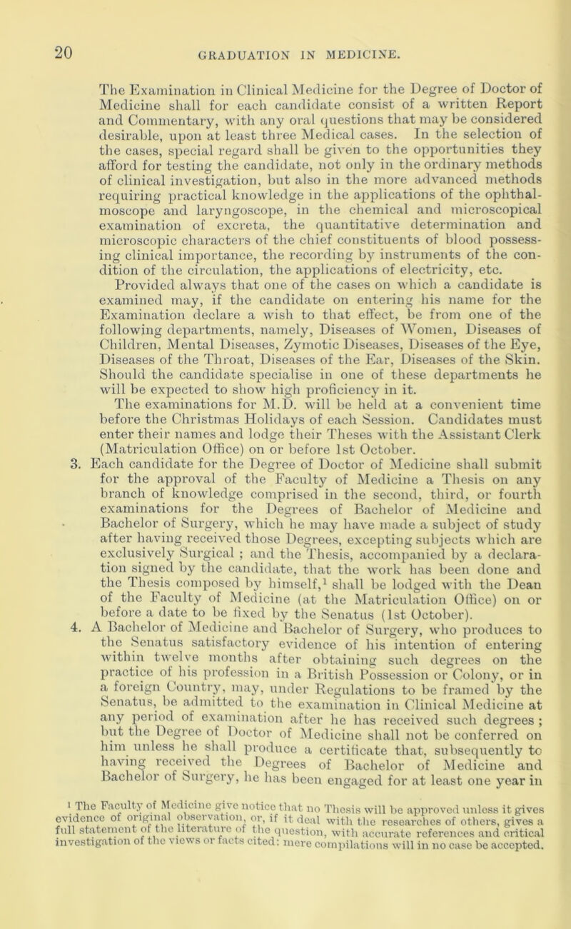 The Examination in Clinical Medicine for the Degree of Doetor of Medicine shall for each candidate consist of a written Report and Commentary, with any oi'al (juestions that may be considered desirable, upon at least three Medical cases. In the selection of the cases, special regard shall be given to the opiiortunities they afford for testing the candidate, not only in the ordinary methods of clinical investigation, but also in the more advanced methods requiring practical knowledge in the applications of the ophthal- moscope and laryngoscope, in tlie chemical and microscopical examination of excreta, the quantitative determination and microscopic characters of the chief constituents of blood possess- ing clinical importance, the recording bj'^ instruments of the con- dition of the circulation, the applications of electricity, etc. Provided always that one of the cases on which a candidate is examined may, if the candidate on entering his name for the Examination declare a wish to that effect, be from one of the following departments, namely. Diseases of Women, Diseases of Children, Mental Diseases, Zymotic Diseases, Diseases of the Eye, Diseases of the Throat, Diseases of the Ear, Diseases of the Skin. Should the candidate specialise in one of these departments he will be expected to show high proficiency in it. The examinations for M.D. will be held at a convenient time before the Christmas Holidays of each Session. Candidates must enter their names and lodge their Theses with the Assistant Clerk (Matriculation Office) on or before 1st October. 3. Each candidate for the Degree of Doctor of Medicine shall submit for the approval of the Faculty of Medicine a Thesis on any branch of knowledge comprised in the second, third, or fourth examinations for the Degrees of Bachelor of Medicine and Bachelor of Surgery, which he may have made a subject of study after having received those Degrees, excepting subjects which are exclusively Surgical ; and the Thesis, accompanied by a declara- tion signed by the candidate, that the work has been done and the Thesis composed by himself,^ shall be lodged with the Dean of the Faculty of Medicine (at the Matriculation Office) on or before a date to be fixed by the Senatus (1st October). 4. A Bachelor of iMedicine and Bachelor of Surgery, who produces to the Senatus satisfactory evidence of his intention of entering within twelve months after obtaining such degrees on the practice of his profession in a British Possession or Colony, or in a foreign Country, may, under Regulations to be framed by the Senatus, be admitted to the examination in Clinical Medicine at any period of examination after he has received such degrees ; but the Degree of Doctor of Medicine shall not be conferred on him unless he shall produce a certificate that, subsequently to having received the Degrees of Bachelor of Medicine and Bachelor of Surgery, he has been engaged for at least one year in • Hie Faculty of ^to(iicillc give notice that no The.sis will he approved unless it gives evidence of oiiginal obseivation, or, if it deal with the researches of others, gives a full atatement of the literature of the question, with accurate references and critical investigation of the views or facts cited; mere compilations will in no case be accepted.