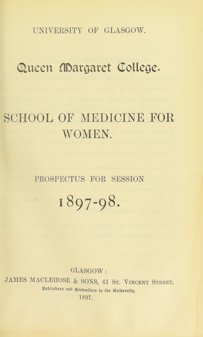 UNIVERSITY OF GLASGOW. Queen HDavgaret College. SCHOOL OF MEDICINE FOR WOMEN. PROSPECTUS FOR SESSION I 897-98. GLASGOW : JAMES MACLEHOSE & SONS, G1 St. Vincent Street, publishers anb <8ookscllcrs to the elnibcrsitB. 1897.