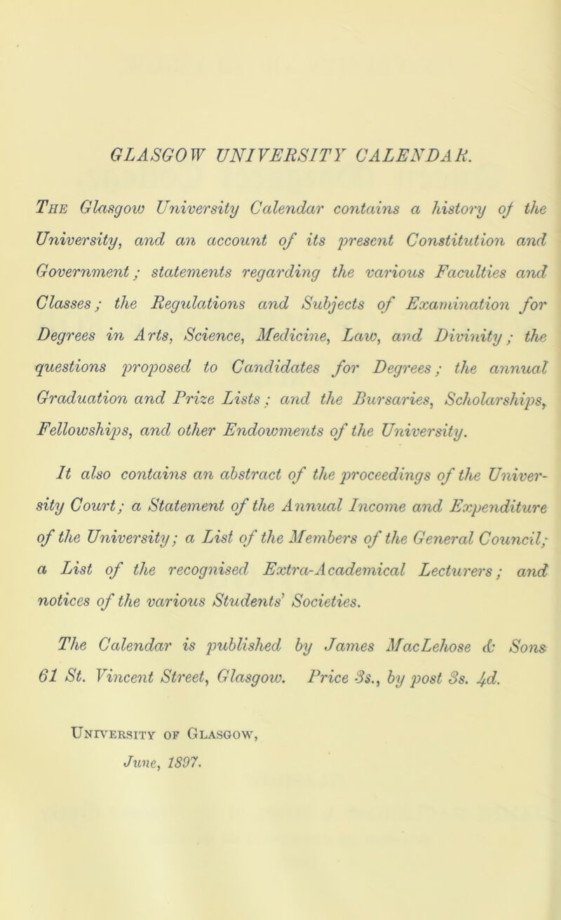 GLASGOW UNIVERSITY CALENDAR, The Glasgow University Calendar contains a history oj the University, and an account of its present Constitution and Government; statements regarding the various Faculties and Classes; the Regulations and Subjects of Examination for Degrees in A rts, Science, Medicine, Law, and Divinity; the questions proposed to Candidates for Degrees; the annual Graduation and Prize Lists ; and the Bursaries, Scholarships, Fellowships, and other Endowments of the University. It also contains an abstract of the proceedings of the Univer- sity Court; a Statement of the Annual Income and Expenditure of the University; a List of the Mem bers of the General Council; a List of the recognised Extra-Academical Lecturers; and notices of the various Students’ Societies. The Calendar is published by James MacLehose & Sons 61 St. Vincent Street, Glasgow. Price 3s., by post 3s. jd. University of Glasgow, June, 1897.