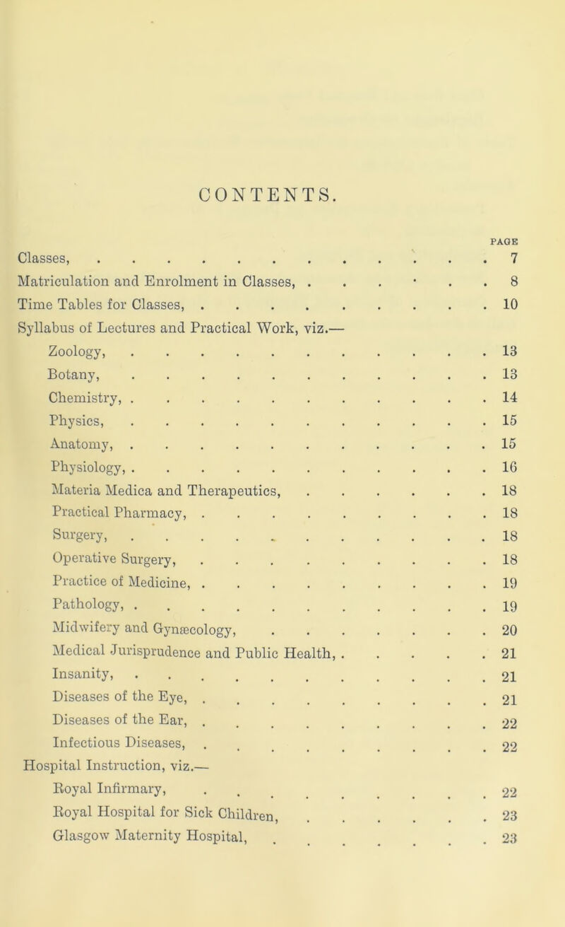 CONTENTS. Classes, Matriculation and Enrolment in Classes, . Time Tables for Classes, .... Syllabus of Lectures and Practical Work, viz.— Zoology, Botany, Chemistry, Physics, Anatomy, Physiology, Materia Medica and Therapeutics, Practical Pharmacy, . Surgery, Operative Surgery, Practice of Medicine, . Pathology, Midwifery and Gynajcology, Medical Jurisprudence and Public Health, Insanity, Diseases of the Eye, . Diseases of the Ear, . Infectious Diseases, Hospital Instruction, viz.— Royal Infirmary, Royal Hospital for Sick Children, Glasgow Maternity Hospital, PAGE . 7 . 8 . 10 . 13 . 13 . 14 . 15 . 15 . 16 . 18 . 18 . 18 . 18 . 19 . 19 . 20 . 21 . 21 . 21 . 22 . 22 . 22 . 23 . 23