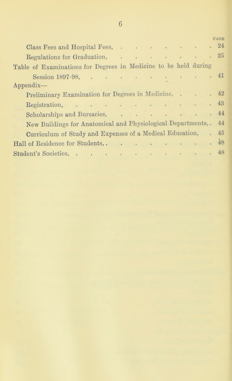 PA.GE Class Fees and Hospital Fees, 24 Regulations for Graduation, 25 Table of Examinations for Degrees in Medicine to be held during Session 1897-98, 41 Appendix- Preliminary Examination for Degrees in Medicine, . . .42 Registration, 43 Scholarships and Bursaries, ....... 44 New Buildings for Anatomical and Physiological Departments,. 44 Curriculum of Study and Expenses of a Medical Education, . 45 Hall of Residence for Students, 48 Student’s Societies, 48