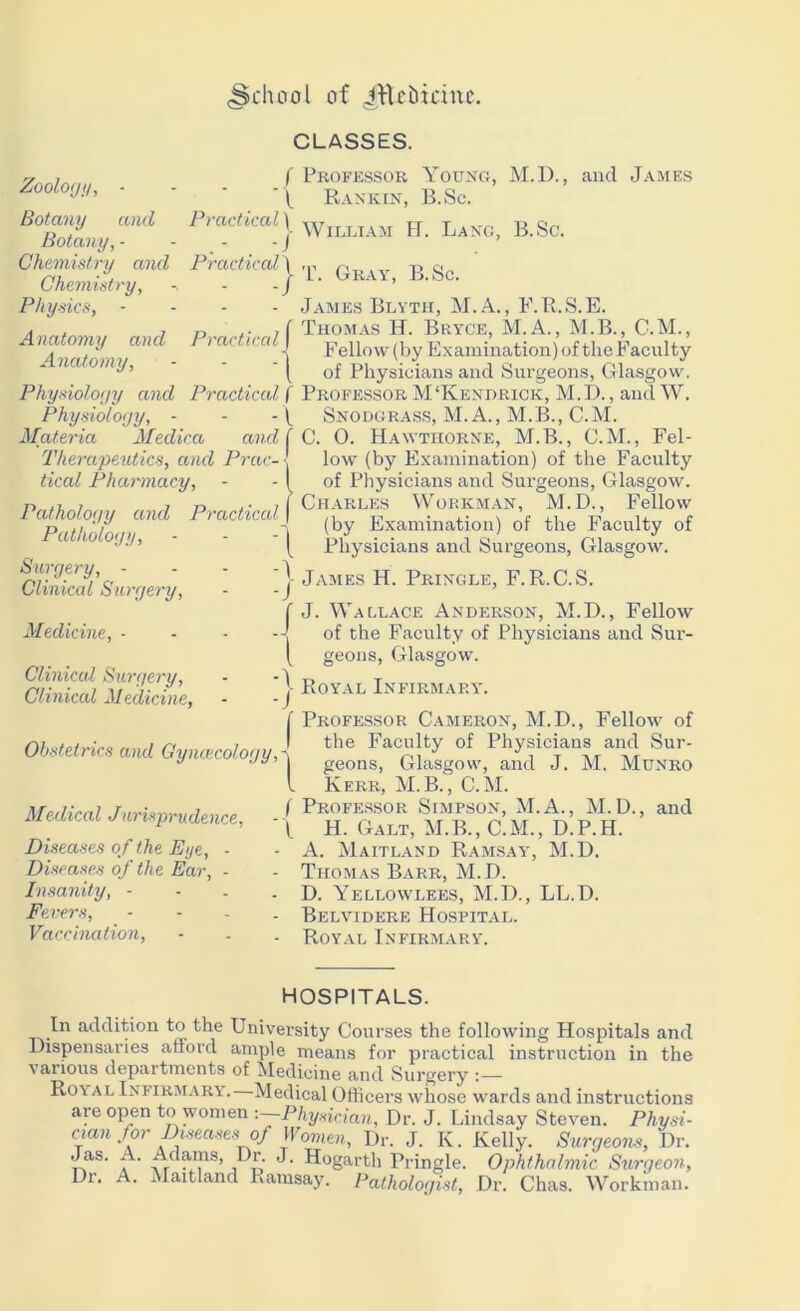 (School of JRebicinc. Zoology, - - - -1 Botany and Practical ) Botany, - - - - / Chemistry and Practical \ Chemistry, - -/ Physics, - Anatomy and Practiced | Anatomy, - - -1 Physiology and Practical f Physiology, - - Materia Medica and f Therapeutics, and Prac-l tical Pharmacy, - - { Pathology and Practical | Pathology, - - - ^ Surgery, - - - Clinical Surgery, - -J Medicine, - - - Clinical Surgery, - - \ Clinical Medicine, - -j CLASSES. Professor Young, M.D., and James Rankin, B.Sc. Obstetrics and Gyncecology, Medical Jurisprudence, Diseases of the Eye, - Diseases of the Ear, - Insanity, - Fevers, Vaccination, William H. Lang, B.Sc. T. Gray, B.Sc. James Blyth, M.A., F.R.S.E. Thomas H. Bryce, M.A., M.B., C.M., Fellow (by Examination) of the Faculty of Physicians and Surgeons, Glasgow. Professor M'Kendrick, M.D., and W. Snodgrass, M.A., M.B., C.M. C. 0. Hawthorne, M.B., C.M., Fel- low (by Examination) of the Faculty of Physicians and Surgeons, Glasgow. Charles Workman, M.D., Fellow (by Examination) of the Faculty of Physicians and Surgeons, Glasgow. James H. Pringle, F. R.C.S. J. Wallace Anderson, M.D., Fellow of the Faculty of Physicians and Sur- geons, Glasgow. Royal Infirmary'. Professor Cameron, M.D., Fellow of the Faculty of Physicians and Sur- geons, Glasgow, and J. M. Munro Kerr, M.B., C.M. Professor Simpson, M.A., M.D., and H. Galt, M.B., C.M., D.P.H. A. Maitland Ramsay, M.D. Thomas Barr, M.D. D. Yellowlees, M.D., LL.D. Belvidere Hospital. Royal Infirmary. HOSPITALS. In addition to the University Courses the following Hospitals and Dispensaries attord ample means for practical instruction in the various departments of Medicine and Surgery Roy'al Infirmary. Medical Officers whose wards and instructions are open to women : Physician, Dr. J. Lindsay Steven. Physi- cian for Diseases of Women, Dr. J. K. Kelly. Surgeons, Dr. Jas. A. Adams, Dr. J. Hogarth Pringle. Ophthalmic Surgeon, Dr. A. Maitland Ramsay. Pathologist, Dr. Chas. Workman.