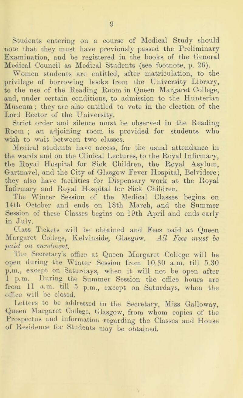 Students entering on a course of Medical Study should note that they must have previously passed the Preliminary Examination, and be registered in the books of the General Medical Council as Medical Students (see footnote, p. 26). Women students are entitled, after matriculation, to the privilege of borrowing books from the University Library, to the use of the Reading Room in Queen Margaret College, and, under certain conditions, to admission to the Hunterian Museum; they are also entitled to vote in the election of the Lord Rector of the University. Strict order and silence must be observed in the Reading Room ; an adjoining room is provided for students who wish to wait between two classes. Medical students have access, for the usual attendance in the wards and on the Clinical Lectures, to the Royal Infirmary, the Royal Hospital for Sick Children, the Royal Asylum, Gartnavel, and the City of Glasgow Fever Hospital, Belvidere; they also have facilities for Dispensary work at the Royal Infirmary and Royal Hospital for Sick Children. The Winter Session of the Medical Classes begins on 14th October and ends on 18th March, and the Summer Session of these Classes begins on 19th April and ends early in July. Class Tickets will be obtained and Fees paid at Queen Margaret College, Kelvinside, Glasgow. All Fees must be j)aid on enrolment. The Secretary’s office at Queen Margaret College will be open during the Winter Session from 10.30 a.m. till 5.30 p.m., except on Saturdays, when it will not be open after 1 p.m. During the Summer Session the office hours are from 11 a.m. till 5 p.m., except on Saturdays, when the office will be closed. Letters to be addressed to the Secretary, Miss Galloway, Queen Margaret College, Glasgow, from whom copies of the Prospectus and information regarding the Classes and House of Residence for Students may be obtained.