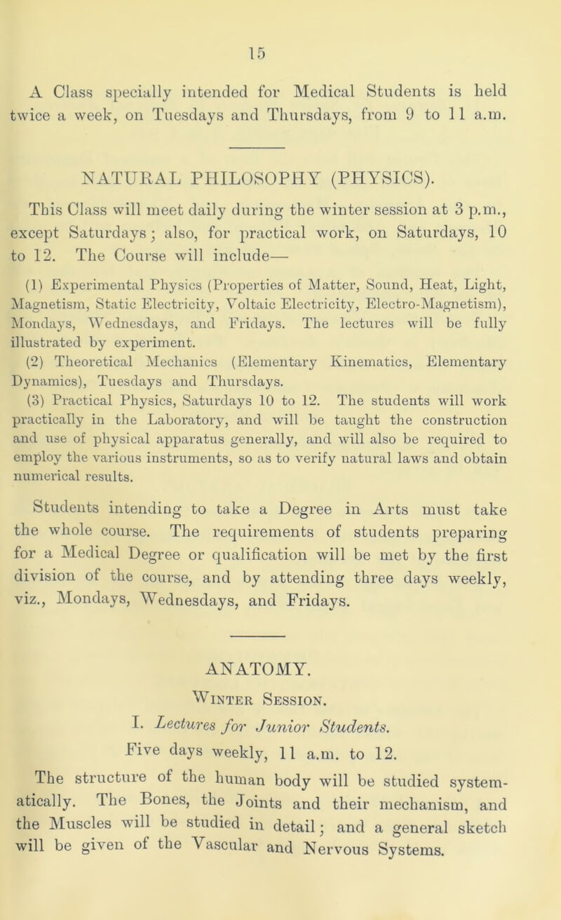 A Class specially intended for Medical Students is held twice a week, on Tuesdays and Thursdays, from 9 to 11 a.m. NATURAL PHILOSOPHY (PHYSICS). This Class will meet daily during the winter session at 3 p.m., except Saturdays; also, for practical work, on Saturdays, 10 to 12. The Course will include— (1) Experimental Physics (Properties of Matter, Sound, Heat, Light, Magnetism, Static Electricity, Voltaic Electricity, Electro-Magnetism), Mondays, Wednesdays, and Fridays. The lectures will be fully illustrated by experiment. (2) Theoretical Mechanics (Elementary Kinematics, Elementary Dynamics), Tuesdays and Thursdays. (3) Practical Physics, Saturdays 10 to 12. The students will work practically in the Laboratory, and will be taught the construction and use of physical apparatus generally, and will also be required to employ the various instruments, so as to verify natural laws and obtain numerical results. Students intending to take a Degree in Arts must take the whole course. The requirements of students preparing for a Medical Degree or qualification will be met by the first division of the course, and by attending thi’ee days weekly, viz., Mondays, Wednesdays, and Fridays. ANATOMY. Winter Session. I. Lectures for Junior Students. Five days weekly, 11 a.m. to 12. The structure of the human body will be studied system- atically. The Bones, the Joints and their mechanism, and the Muscles will be studied in detail; and a general sketch will be given of the ascular and Nervous Systems.