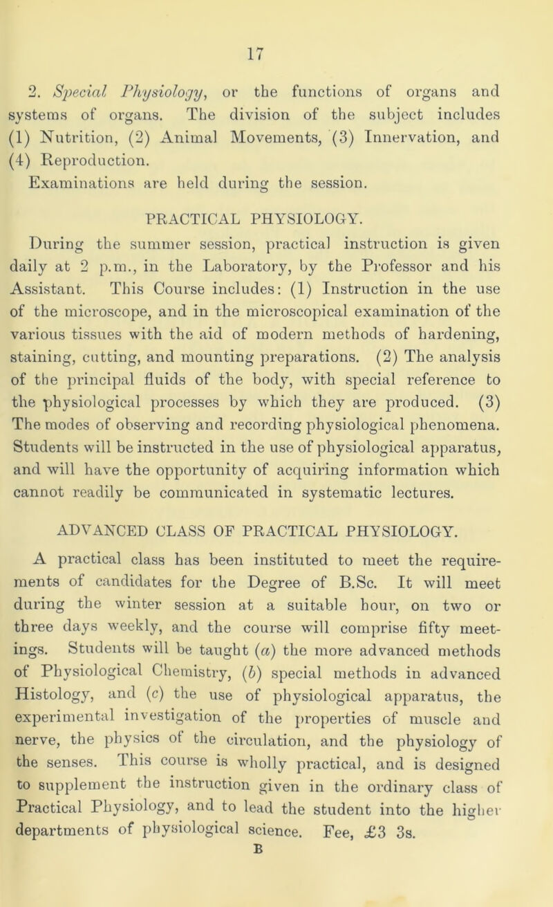 2. Special Physiology, or the functions of organs and systems of organs. The division of the subject includes (1) Nutrition, (2) Animal Movements, (3) Innervation, and (4) Reproduction. Examinations are held during the session. PRACTICAL PHYSIOLOGY. During the summer session, practical instruction is given daily at 2 p.m., in the Laboratory, by the Professor and his Assistant. This Course includes: (1) Instruction in the use of the microscope, and in the microscopical examination of the various tissues with the aid of modern methods of hardening, staining, cutting, and mounting preparations. (2) The analysis of the principal fluids of the body, with special reference to the physiological processes by which they are produced. (3) The modes of observing and recording physiological phenomena. Students will be instructed in the use of physiological apparatus, and will have the opportunity of acquiring information which cannot readily be communicated in systematic lectures. ADVANCED CLASS OF PRACTICAL PHYSIOLOGY. A practical class has been instituted to meet the require- ments of candidates for the Degree of B.Sc. It will meet during the winter session at a suitable hour, on two or three days weekly, and the course will comprise fifty meet- ings. Students will be taught («) the more advanced methods of Physiological Chemistry, (b) special methods in advanced Histology, and (c) the use of physiological apparatus, the experimental investigation of the properties of muscle and nerve, the physics ot the circulation, and the physiology of the senses. I his course is wholly practical, and is designed to supplement the instruction given in the ordinary class of Practical Physiology, and to lead the student into the higher departments of physiological science. Fee, £3 3s. B