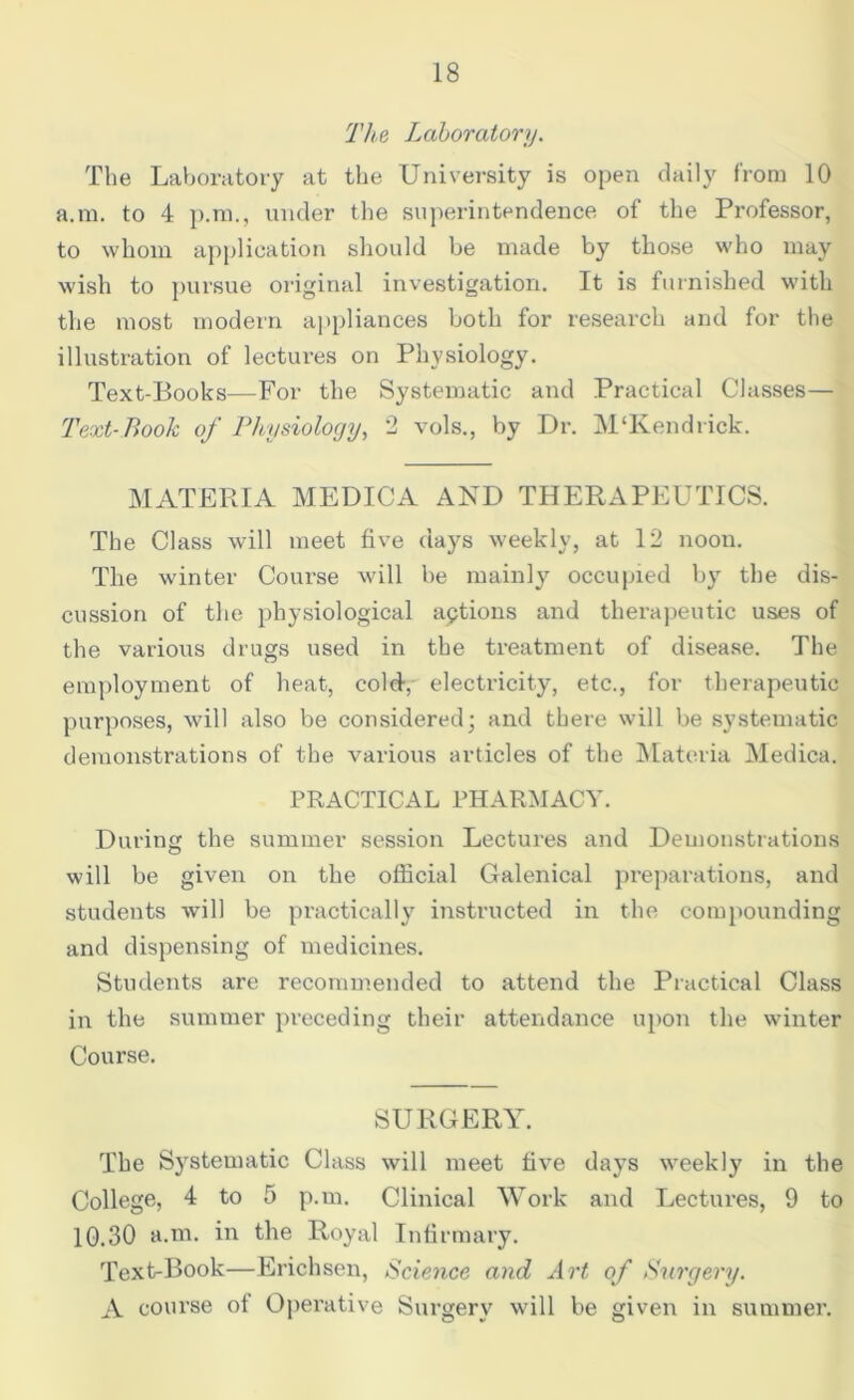 The Laboratory. The Laboratory at the University is open daily from 10 a.m. to 4 p.m., under the superintendence of the Professor, to whom application should be made by those who may wish to pursue original investigation. It is furnished with the most modern appliances both for research and for the illustration of lectures on Physiology. Text-Books—For the Systematic and Practical Classes— Text-Book of Physiology, 2 vols., by Dr. M‘Rendrick. MATERIA MEDICA AND THERAPEUTICS. The Class will meet five clays weekly, at 12 noon. The winter Course will be mainly occupied by the dis- cussion of the physiological aptions and therapeutic uses of the various drugs used in the treatment of disease. The employment of heat, cold, electricity, etc., for therapeutic purposes, will also be considered; and there will be systematic demonstrations of the various articles of the Materia Medica. PRACTICAL PHARMACY. During the summer session Lectures and Demonstrations will be given on the official Galenical preparations, and students will be practically instructed in the compounding and dispensing of medicines. Students are recommended to attend the Practical Class in the summer preceding their attendance upon the winter Course. SURGERY. The Systematic Class will meet five days weekly in the College, 4 to 5 p.m. Clinical Work and Lectures, 9 to 10.30 a.m. in the Royal Infirmary. Text-Book—Erichsen, Science and Art of Surgery. A course of Operative Surgery will be given in summer.