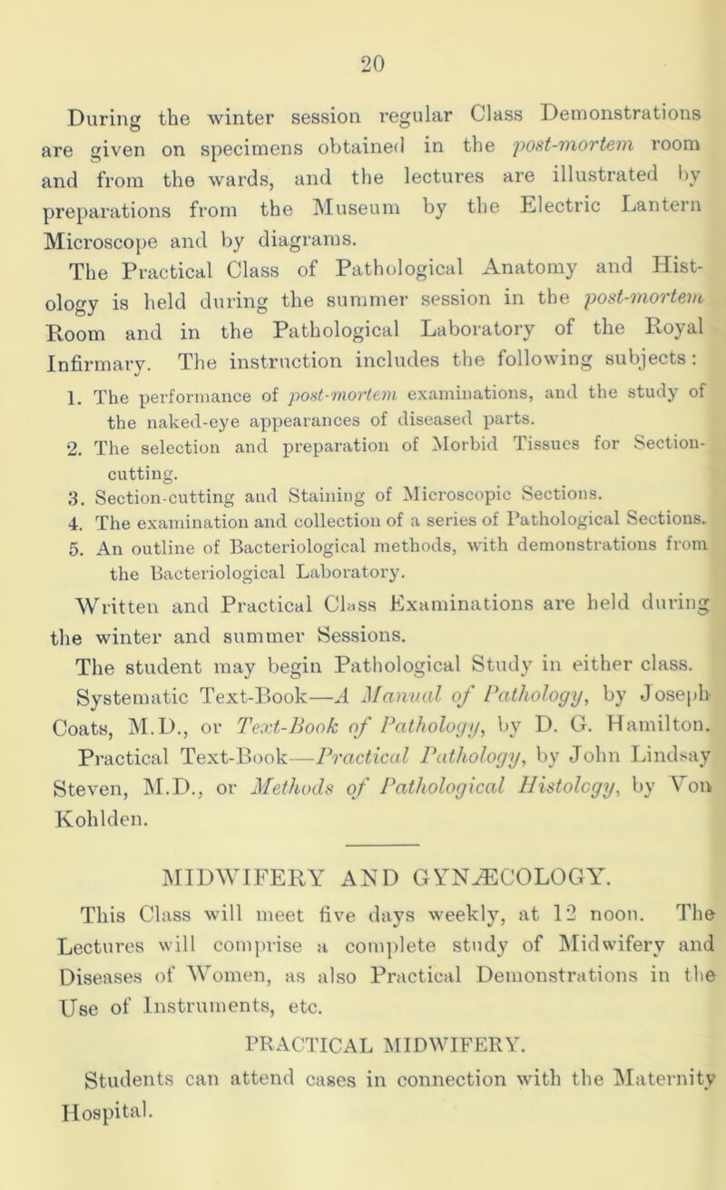 During the winter session regular Class Demonstrations are given on specimens obtained in the post-mortem room and from the wards, and the lectures are illustrated by preparations from the Museum by the Electric Lantern Microscope and by diagrams. The Practical Class of Pathological Anatomy and Hist- ology is held during the summer session in the post-mortem Room and in the Pathological Laboratory of the Royal Infirmary. The instruction includes the following subjects: 1. The performance of post-mortem examinations, and the study of the naked-eye appearances of diseased parts. 2. The selection and preparation of Morbid Tissues for Section- cutting. 3. Section-cutting and Staining of Microscopic Sections. 4. The examination and collection of a series of Pathological Sections. 5. An outline of Bacteriological methods, with demonstrations from the Bacteriological Laboratory. Written and Practical Class Examinations are held during the winter and summer Sessions. The student may begin Pathological Study in either class. Systematic Text-Book—A Manual of Pathology, by Joseph Coats, M.D., or Text-Book of Pathology, bv D. G. Hamilton. Practical Text-Book—Practical Pathology, by John Lindsay Steven, M.D., or Methods of Pathological Histology, by Von Kohlden. MIDWIFERY AND GYNAECOLOGY. This Class will meet five days weekly, at 12 noon. The Lectures will comprise a complete study of Midwifery and Diseases of Women, as also Practical Demonstrations in the Use of Instruments, etc. PRACTICAL MIDWIFERY. Students can attend cases in connection with the Maternity Hospital.