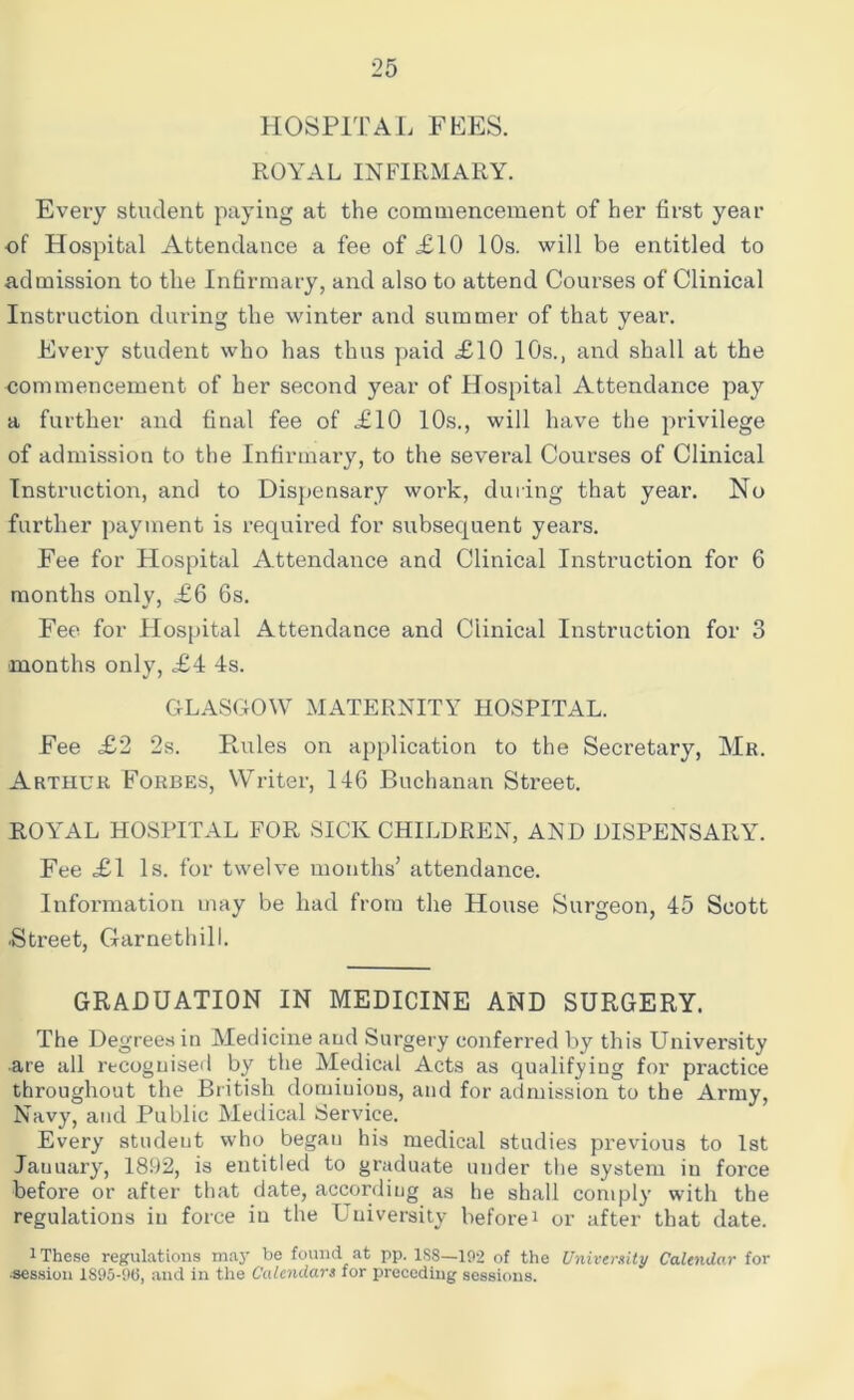HOSPITAL FEES. ROYAL INFIRMARY. Every student paying at the commencement of her first year of Hospital Attendance a fee of £10 10s. will be entitled to admission to the Infirmary, and also to attend Courses of Clinical Instruction during the winter and summer of that year. Every student who has thus paid <£10 10s., and shall at the commencement of her second year of Hospital Attendance pay a further and final fee of £10 10s., will have the privilege of admission to the Infirmary, to the several Courses of Clinical Instruction, and to Dispensary work, during that year. No further payment is required for subsequent years. Fee for Hospital Attendance and Clinical Instruction for 6 months only, £6 6s. Fee for Hospital Attendance and Clinical Instruction for 3 months only, £4 4s. GLASGOW MATERNITY HOSPITAL. Fee £2 2s. Rules on application to the Secretary, Mr. Arthur Forbes, Writer, 146 Buchanan Street. ROYAL HOSPITAL FOR SICK CHILDREN, AN D DISPENSARY. Fee £1 Is. for twelve months’ attendance. Information may be had from the House Surgeon, 45 Scott ■Street, Garnethill. GRADUATION IN MEDICINE AND SURGERY. The Degrees in Medicine aud Surgery conferred by this University are all recognised by the Medical Acts as qualifying for practice throughout the British dominions, and for admission to the Army, Navy, and Public Medical Service. Every student who began his medical studies previous to 1st January, 1892, is entitled to graduate under the system in force before or after that date, according as he shall comply with the regulations in force in the Uuiversity beforei or after that date. 1 These regulations may be found at pp. 1S8—102 of the University Calendar for •session 1895-9(3, and in the Calendars for preceding sessions.