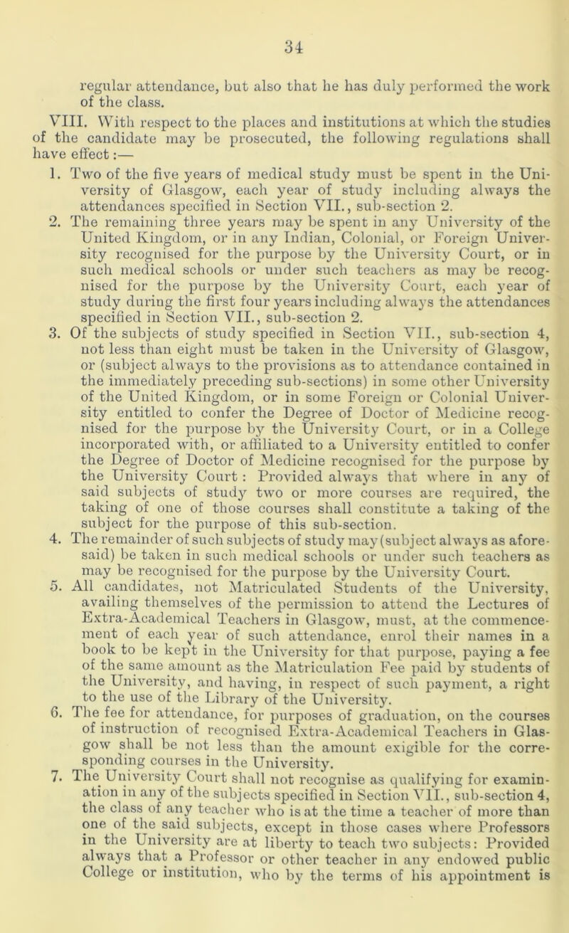 regular attendance, but also that he has duly performed the work of the class. VIII. With respect to the places and institutions at which the studies of the candidate may be prosecuted, the following regulations shall have effect:— 1. Two of the five years of medical study must be spent in the Uni- versity of Glasgow, each year of study including always the attendances specified in Section VII., sub-section 2. 2. The remaining three years may be spent in any University of the United Kingdom, or in any Indian, Colonial, or Foreign Univer- sity recognised for the purpose by the University Court, or in such medical schools or under such teachers as may be recog- nised for the purpose by the University Court, each year of study during the first four years including always the attendances specified in Section VII., sub-section 2. 3. Of the subjects of study specified in Section VII., sub-section 4, not less than eight must be taken in the University of Glasgow, or (subject always to the provisions as to attendance contained in the immediately preceding sub-sections) in some other University of the United Kingdom, or in some Foreign or Colonial Univer- sity entitled to confer the Degree of Doctor of Medicine recog- nised for the purpose by the University Court, or in a College incorporated with, or affiliated to a University entitled to confer the Degree of Doctor of Medicine recognised for the purpose by the University Court : Provided always that where in any of said subjects of study two or more courses are required, the taking of one of those courses shall constitute a taking of the subject for the purpose of this sub-section. 4. The remainder of such subjects of study may (subject always as afore- said) be taken in such medical schools or under such teachers as may be recognised for the purpose by the University Court. 5. All candidates, not Matriculated Students of the University, availing themselves of the permission to attend the Lectures of Extra-Academical Teachers in Glasgow, must, at the commence- ment of each year of such attendance, enrol their names in a book to be kept in the University for that purpose, paying a fee of the same amount as the Matriculation Fee paid by students of the University, and having, in respect of such payment, a right to the use of the Library of the University. 6. 4 he fee for attendance, for purposes of graduation, on the courses of instruction of recognised Extra-Academical Teachers in Glas- gow shall be not less than the amount exigible for the corre- sponding courses in the University. 7. The^ University Court shall not recognise as qualifying for examin- ation in any of the subjects specified in Section VII., sub-section 4, the class of any teacher who is at the time a teacher of more than one of the said subjects, except in those cases where Professors in the University are at liberty to teach two subjects: Provided always that a Professor or other teacher in any endowed public College or institution, who by the terms of his appointment is