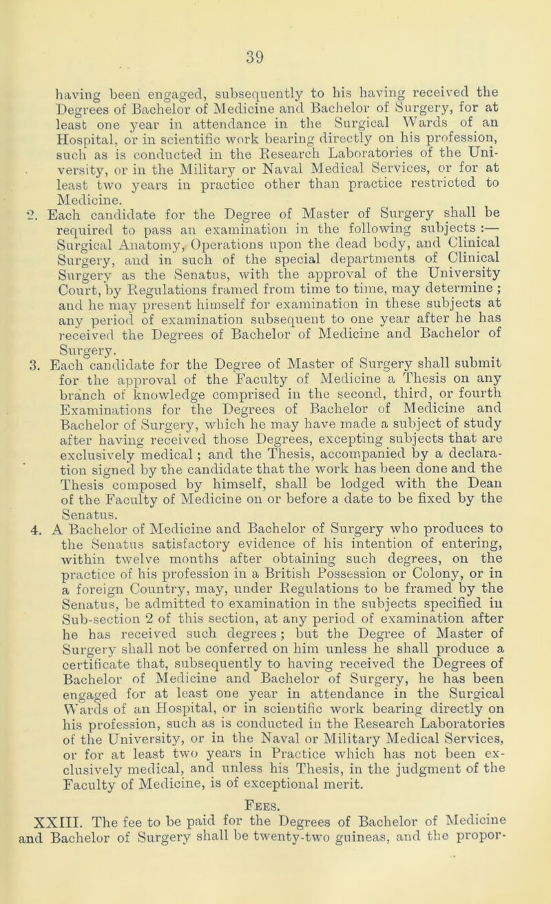 having been engaged, subsequently to his having received the Degrees of Bachelor of Medicine and Bachelor of Surgery, for at least one year in attendance in the Surgical Wards of an Hospital, or in scientific work bearing directly on his profession, such as is conducted in the Research Laboratories of the Uni- versity, or in the Military or Naval Medical Services, or for at least two years in practice other than practice restricted to Medicine. 2. Each candidate for the Degree of Master of Surgery shall be required to pass an examination in the following subjects :— Surgical Anatomy, Operations upon the dead body, and Clinical Surgery, and in such of the special departments of Clinical Surgery as the Senatus, with the approval of the University Court, by Regulations framed from time to time, may determine ; and he may present himself for examination in these subjects at any period of examination subsequent to one year after he has received the Degrees of Bachelor of Medicine and Bachelor of Surgery. 3. Each candidate for the Degree of Master of Surgery shall submit for the approval of the Faculty of Medicine a Thesis on any branch of knowledge comprised in the second, third, or fourth Examinations for the Degrees of Bachelor of Medicine and Bachelor of Surgery, which he may have made a subject of study after having received those Degrees, excepting subjects that are exclusively medical; and the Thesis, accompanied by a declara- tion signed by the candidate that the work has been done and the Thesis composed by himself, shall be lodged with the Dean of the Faculty of Medicine on or before a date to be fixed by the Senatus. 4. A Bachelor of Medicine and Bachelor of Surgery who produces to the Senatus satisfactory evidence of his intention of entering, within twelve months after obtaining such degrees, on the practice of his profession in a British Possession or Colony, or in a foreign Country, may, under Regulations to be framed by the Senatus, be admitted to examination in the subjects specified in Sub-section 2 of this section, at any period of examination after he has received such degrees; but the Degree of Master of Surgery shall not be conferred on him unless he shall produce a certificate that, subsequently to having received the Degrees of Bachelor of Medicine and Bachelor of Surgery, he has been engaged for at least one year in attendance in the Surgical Wards of an Hospital, or in scientific work bearing directly on his profession, such as is conducted in the Research Laboratories of the University, or in the Naval or Militai'y Medical Services, or for at least two years in Practice which has not been ex- clusively medical, and unless his Thesis, in the judgment of the Faculty of Medicine, is of exceptional merit. Fees. XXIII. The fee to be paid for the Degrees of Bachelor of Medicine and Bachelor of Surgery shall be twenty-two guineas, and the propor-