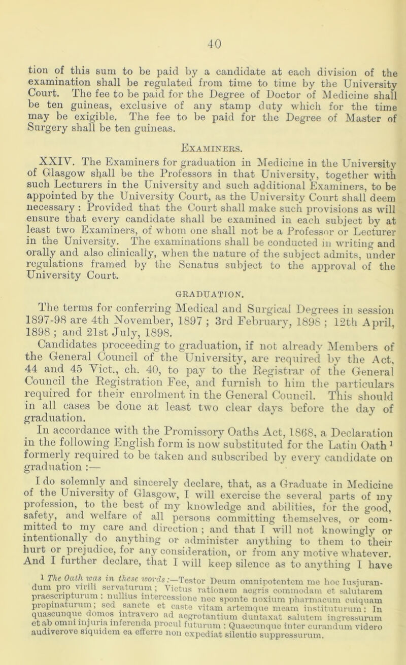 -10 tion of this sum to be paid by a candidate at each drnsion of the examination shall be regulated from time to time by the University Court. The fee to be paid for the Degree of Doctor of Medicine shall be ten guineas, exclusive of any stamp duty which for the time may be exigible. The fee to be paid for the Degree of Master of Surgery shall be ten guineas. Examiners. XXIV. The Examiners for graduation in Medicine in the University of Glasgow shall be the Professors in that University, together with such Lecturers in the University and such additional Examiners, to be appointed by the University Court, as the University Court shall deem necessary : Provided that the Court shall make such provisions as will ensure that every candidate shall be examined in each subject by at least two Examiners, of whom one shall not be a Professor or Lecturer in the University. The examinations shall be conducted in writing and orally and also clinically, when the nature of the subject admits, under regulations framed by the Senatus subject to the approval of the University Court. GRADUATION. The terms for conferring Medical and Surgical Degrees in session 1897-98 are 4th November, 1897 ; 3rd February, 1898 ; 12th April, 1898 ; and 21st July, 1898. Candidates proceeding to graduation, if not already Members of the General Council of the University, are required by the Act. 44 and 45 Viet., ch. 40, to pay to the Registrar of the General Council the Registration Fee, and furnish to him the particulars required for their enrolment in the General Council. This should in all cases be done at least two clear days before the day of graduation. In accordance with the Promissory Oaths Act, 1888, a Declaration in the following English form is now substituted for the Latin Oath1 formerly required to be taken and subscribed by every candidate on graduation :— I do solemnly and sincerely declare, that, as a Graduate in Medicine of the University of Glasgow, I will exercise the several parts of iny profession, to the best of my knowledge and abilities, for the good, safety, and welfare of all persons committing themselves, or com- mitted to my care and direction; and that I will not knowingly or intentionally do anything or administer anything to them to their hurt or prejudice, for any consideration, or from any motive whatever. And I further declare, that 1 will keep silence as to anything 1 have The Oath was in these words:—Testor Deum omnipotentem me hoc Iusiuran- dum pro Yinli servatuvum ; Victus rationem aegris commodara ct salutarem praesenpturum . nullius intercession© nec sponte noxium pliarmacum cuiquam propmaturum, sed sancte et caste vitam artemque meant instituturum: In quascunque dornos intravero ad aegrotantium duntaxat salutem ingressurum etab omm injuria lnfcrenda procul futurum : Quaecunque inter curandum videro audiverove siquident ea efferre non expediat silentio suppressurum.
