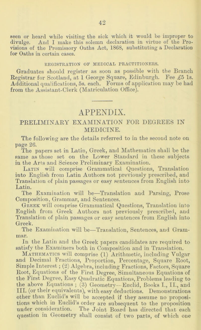 seen or heard while visiting the sick which it would be improper to divulge. And I make this solemn declaration in virtue of the Pro- visions of the Promissory Oaths Act, 1868, substituting a Declaration for Oaths in certain cases. REGISTRATION OF MEDICAL PRACTITIONERS. Graduates should register as soon as possible with the Branch Registrar for Scotland, at 1 George Square, Edinburgh. Fee £5 Is. Additional qualifications, 5s. each. Forms of application may be had from the Assistant-Clerk (Matriculation Office). APPENDIX. PRELIMINARY EXAMINATION FOR DEGREES IN MEDICINE. The following are the details referred to in the second note on page 26. The papers set in Latin, Greek, and Mathematics shall be the same as those set on the Lower Standard in these subjects in the Arts and Science Preliminary Examination. Latin will comprise Grammatical Questions, Translation into English from Latin Authors not previously prescribed, and Translation of plain passages or easy sentences from English into Latin. The Examination will be—Translation and Parsing, Prose Composition, Grammar, and Sentences. Greek will comprise Grammatical Questions, Translation into English from Greek Authors not previously prescribed, aud Translation of plain passages or easy sentences from English into Greek. The Examination will be—Translation, Sentences, aud Gram- mar. In the Latin and the Greek papers candidates are required to satisfy the Examiuers both in Composition and in Translation. Mathematics will comprise (1) Arithmetic, including Vulgar and Decimal Fractions, Proportion, Percentage, Square Root, Simple Interest; (2) Algebra, including Fractions, Factors, Square Root, Equations of the First Degree, Simultaneous Equations of the First Degree, Easy Quadratic Equations, Problems leadiug to the above Equations ; (3) Geometry—Euclid, Books I., II., and III. (or their equivalents), with easy deductions. Demonstrations other than Euclid’s will be accepted if they assume no proposi- tions which in Euclid’s order are subsequent to the proposition under consideration. The Joint Board has directed that each question in Geometry shall consist of two parts, of which one
