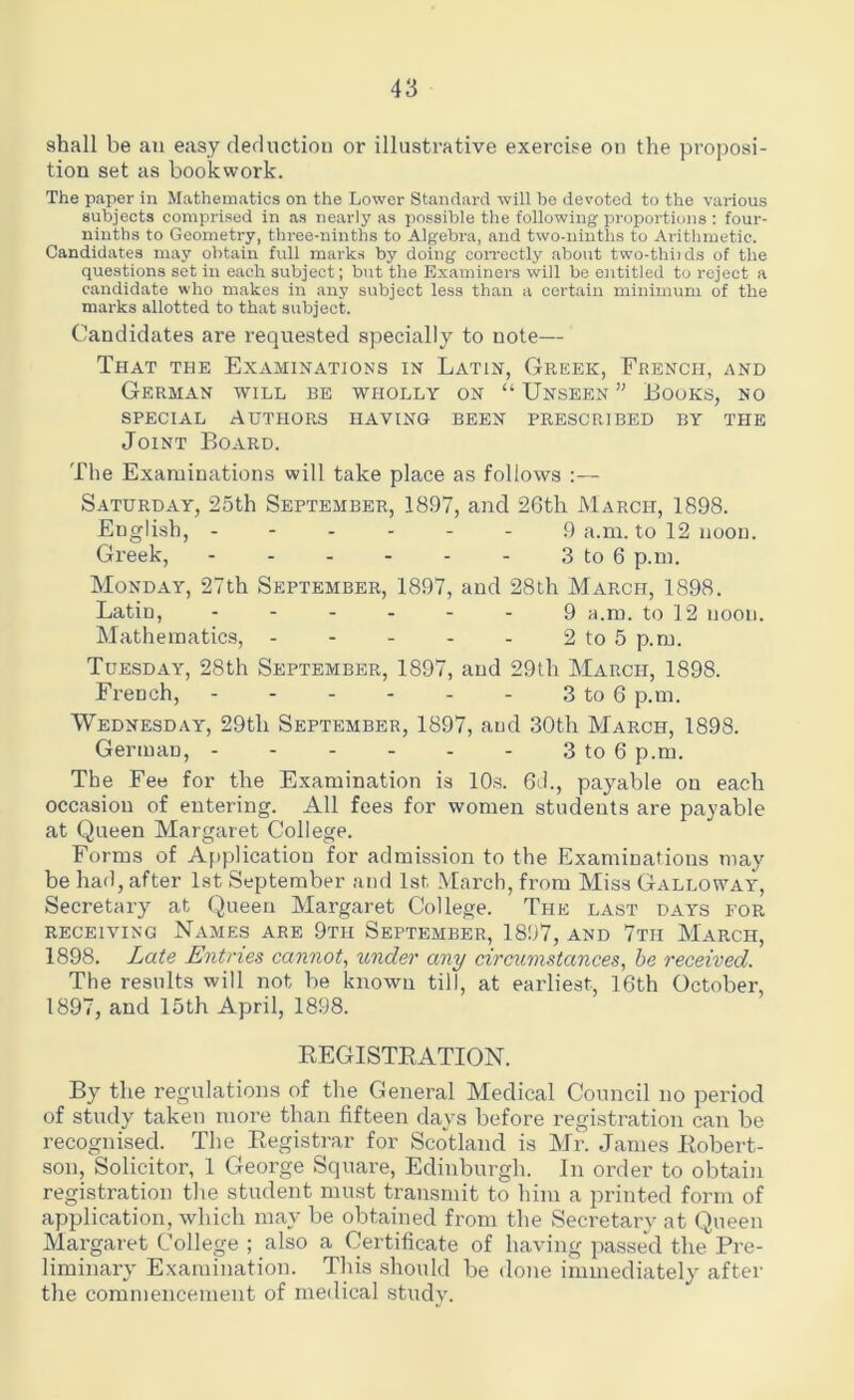 shall be au easy deduction or illustrative exercise on the proposi- tion set as bookwork. The paper in Mathematics on the Lower Standard will be devoted to the various subjects comprised in as nearly as possible the following proportions : four- ninths to Geometry, three-ninths to Algebra, and two-ninths to Arithmetic. Candidates may obtain full marks by doing correctly about two-thiids of the questions set in each subject; but the Examiners will be entitled to reject a candidate who makes in any subject less than a certain minimum of the marks allotted to that subject. Candidates are requested specially to note— That the Examinations in Latin, Greek, French, and German will be wholly on “ Unseen ” Looks, no special Authors having been prescribed by the Joint Board. The Examinations will take place as follows :— Saturday, 25th September, 1897, and 26th March, 1898. English, ------ 9 a.m. to 12 noon. Greek, - - - - - - 3 to 6 p.m. Monday, 27th September, 1897, and 28th March, 1898. Latin, ------ 9 a.m. to 12 noon. Mathematics, - - - - - 2 to 5 p.m. Tuesday, 28th September, 1897, and 29th March, 1898. French, - - - - - - 3 to 6 p.m. Wednesday, 29tli September, 1897, and 30th March, 1898. German, 3 to 6 p.m. The Fee for the Examination is 10s. 6d., payable on each occasion of entering. All fees for women students are payable at Queen Margaret College. Forms of Application for admission to the Examinations may be had, after 1st September and 1st March, from Miss Galloway, Secretary at Queen Margaret College. The last days for receiving Names are 9th September, 1897, and 7th March, 1898. Late Entries cannot, under any circumstances, be received. The results will not be known till, at earliest, 16th October, 1897, and 15th April, 1898. REGISTRATION. By the regulations of the General Medical Council no period of study taken more than fifteen days before registration can be recognised. The Registrar for Scotland is Mr. James Robert- son, Solicitor, 1 George Square, Edinburgh. In order to obtain registration the student must transmit to him a printed form of application, which may be obtained from the Secretary at Queen Margaret College ; also a Certificate of having passe'd the Pre- liminary Examination. This should be done immediately after the commencement of medical study.