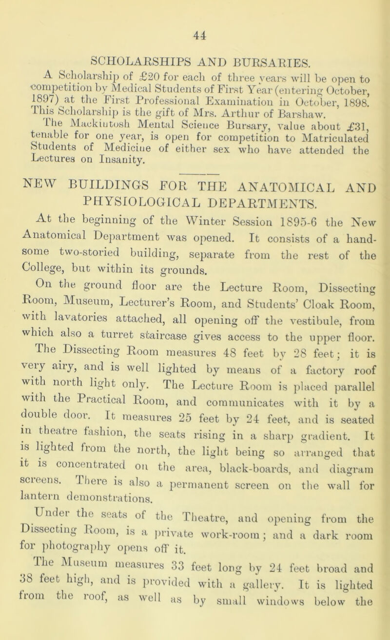 SCHOLARSHIPS AND BURSARIES. A Scholarship of £20 for each of three years will be open to competition by Medical Students of First Year (entering October, 18!J7)yit the First Professional Examination in October, 1898. lids Scholarship is the gift of Mrs. Arthur of Barshaw. The Mackiutosh Mental Science Bursary, value about £31, tenable for one year, is open for competition to Matriculated Students of Medicine of either sex who have attended the Lectures on Insanity. NEW BUILDINGS FOR THE ANATOMICAL AND PHYSIOLOGICAL DEPARTMENTS. At the beginning of the Winter Session 1895-6 the New Anatomical Department was opened. It consists of a hand- some two-storied building, separate from the rest of the College, but within its grounds. On the ground floor are the Lecture Room, Dissecting Room, Museum, Lecturer’s Room, and Students’ Cloak Room, with lavatories attached, all opening off the vestibule, from which also a turret staircase gives access to the upper floor. The Dissecting Room measures 48 feet by 28 feet; it is ceiy aiiy, and is well lighted by means of a factory roof with north light only. The Lecture Room is placed parallel with the Practical Room, and communicates with it by a double door. It measures 25 feet by 24 feet, and is seated in theatre fashion, the seats rising in a sharp gradient. It is lighted fiom the north, the light being so arranged that it is concentiated on the area, black-boards, and diagram scut es. There is also a permanent screen on the wall for lantern demonstrations. Undei the seats of the Theatre, and opening from the Dissecting Room, is a private work-room ; and a dark room for photography opens off it. The Museum measures 33 feet long by 24 feet broad and 38 feet high, and is provided with a gallery. It is lighted horn the i oof, as well as by small windows below the