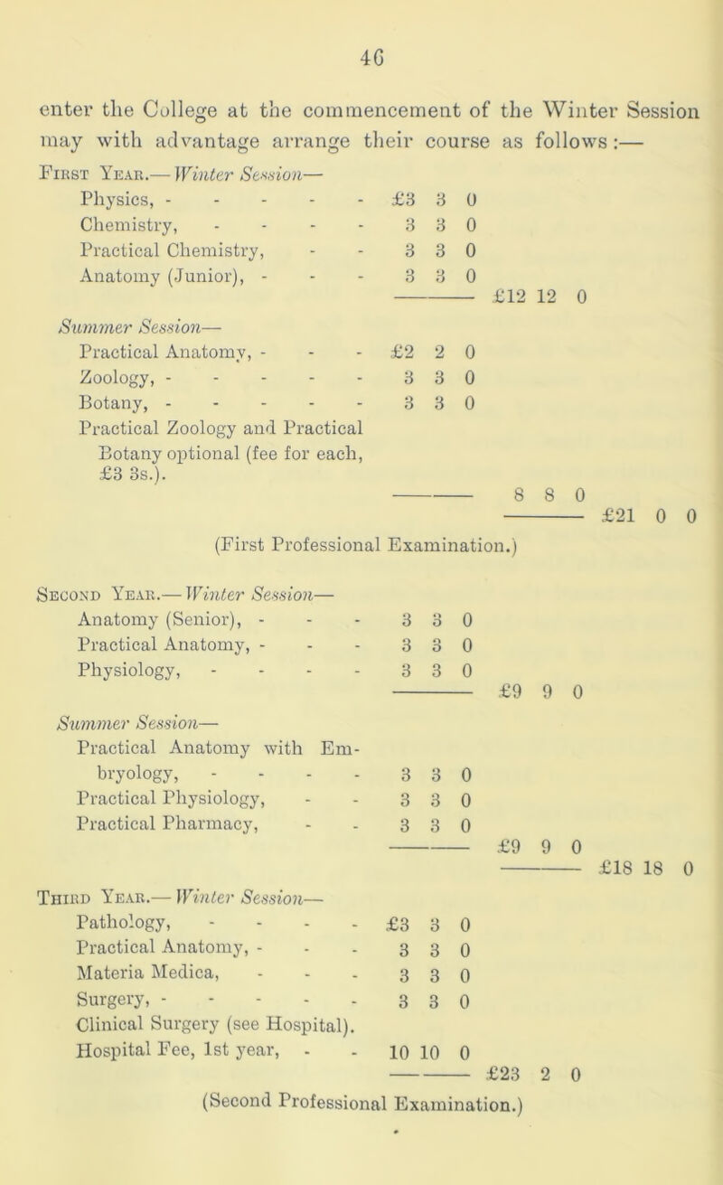 4G enter the College at the commencement of the Winter Session may with advantage arrange their course as follows :— First Year.— Winter Session— Physics, £3 3 0 Chemistry, - - - - 3 3 0 Practical Chemistry, - - 3 3 0 Anatomy (Junior), - - - 3 3 0 Summer Session— Practical Anatomy, - - £2 2 0 Zoology, 3 3 0 Botany, - - - - - 3 3 0 Practical Zoology and Practical Botany optional (fee for each, £3 3s.). £12 12 0 8 8 0 £21 0 0 (First Professional Examination.) Second Year.— Winter Session— Anatomy (Senior), - - - 3 3 0 Practical Anatomy, - - - 3 3 0 Physiology, - - - - 3 3 0 Summer Session— Practical Anatomy with Em- bryology, - - - - 3 3 0 Practical Physiology, - - 3 3 0 Practical Pharmacy, - - 3 3 0 Third Year.— Winter Session— Pathology, - - - - £3 3 0 Practical Anatomy, - - - 3 3 0 Materia Medica, - - - 3 3 0 Surgery, 3 3 0 Clinical Surgery (see Hospital). Hospital Fee, 1st year, - - 10 10 0 £9 9 0 £9 9 0 £18 18 0 £23 2 0 (Second Professional Examination.)
