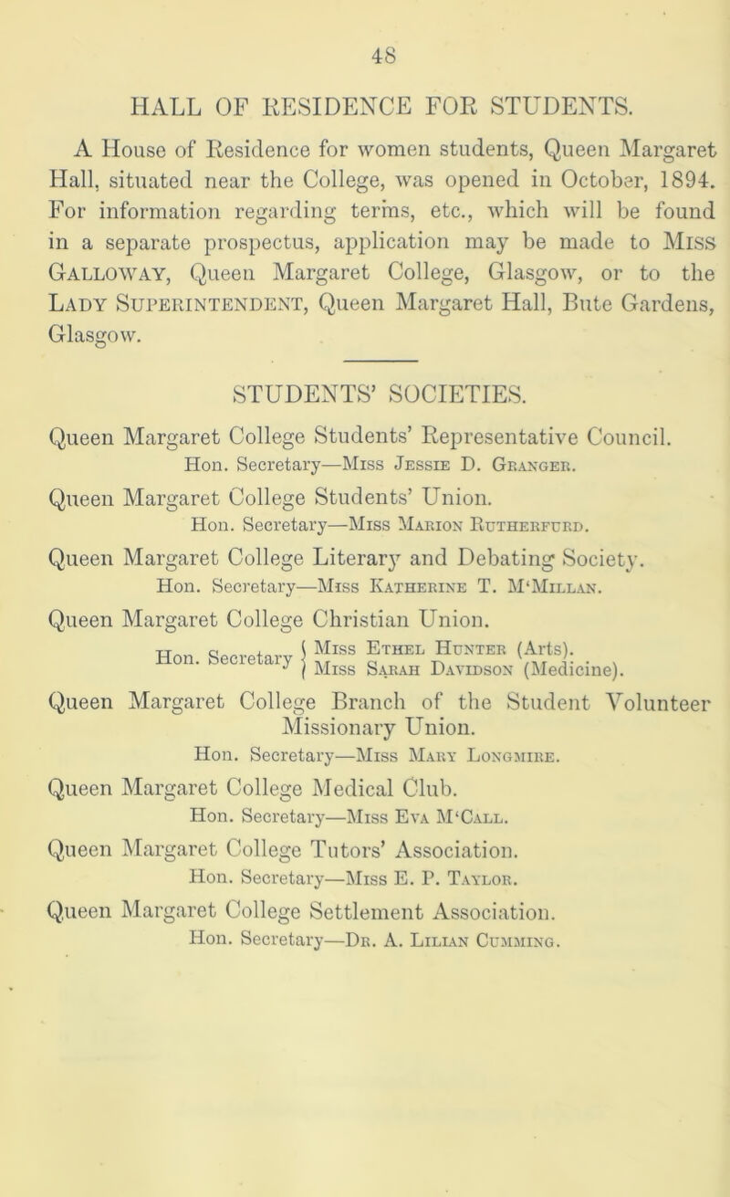 HALL OF RESIDENCE FOR STUDENTS. A House of Residence for women students, Queen Margaret Hall, situated near the College, was opened in October, 1894. For information regarding terms, etc., which will be found in a separate prospectus, application may be made to Miss Galloway, Queen Margaret College, Glasgow, or to the Lady Superintendent, Queen Margaret Hall, Bute Gardens, Glasgow. STUDENTS’ SOCIETIES. Queen Margaret College Students’ Representative Council. Hon. Secretary—Miss Jessie D. Granger. Queen Margaret College Students’ Union. Hon. Secretary—Miss Marion Rutherfcrd. Queen Margaret College Literar}7 and Debating Society. Hon. Secretary—Miss Katherine T. M‘Millan. Queen Margaret College Christian Union. Hon. Secretary j ?!ISS fTHEL H™™ (Arte); . J ( Miss Sarah Davidson (Medicine). Queen Margaret College Branch of the Student Volunteer Missionary Union. Hon. Secretary—Miss Mary Longmire. Queen Margaret College Medical Club. Hon. Secretary—Miss Eva M'Call. Queen Margaret College Tutors’ Association. Hon. Secretary—Miss E. P. Taylor. Queen Margaret College Settlement Association. Hon. Secretary—Dr. A. Lilian (Humming.