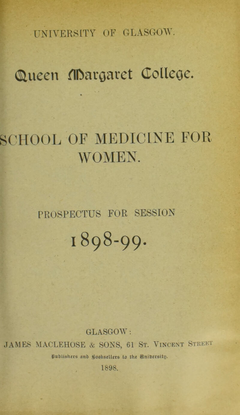 (Siueen flfoaroaret Colleoc. SCHOOL OF MEDICINE FOR WOMEN. PROSPECTUS FOR SESSION I 898-99. GLASGOW: JAMES MACLEHOSE & SONS, 61 St. Vincent Street publishers ant) booksellers to the anibersitH.