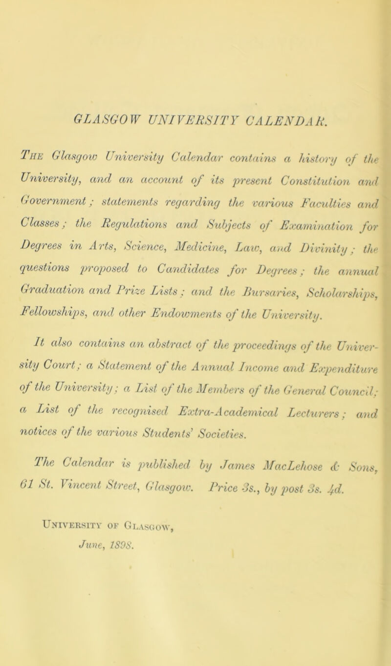 The Glasgow University Calendar contains a history of the University, and an account of its present Constitution and Government; statements regarding the various Faculties and Classes; the Regulations and Subjects of Examination for Degrees in Arts, Science, Medicine, Law, and Divinity; the questions proposed to Candidates for Degrees; the annual Graduation and Prize Lists; and the Bursaries, Scholarships, Fellowships, and other Endowments of the University. It also contains an abstract of the proceedings of the Univer- sity Court; a Statement of the Annual Income and Expenditure of the University; a List of the Members of the General Council; a List of the recognised Extra-Academical Lecturers; and notices of the various Students’ Societies. The Calendar is published by James MacLehose <f Sons, bl St. J incent Street, Glasgow. Price 3s., by post 3s. jd. University of Glasgow, June, 1S9S.