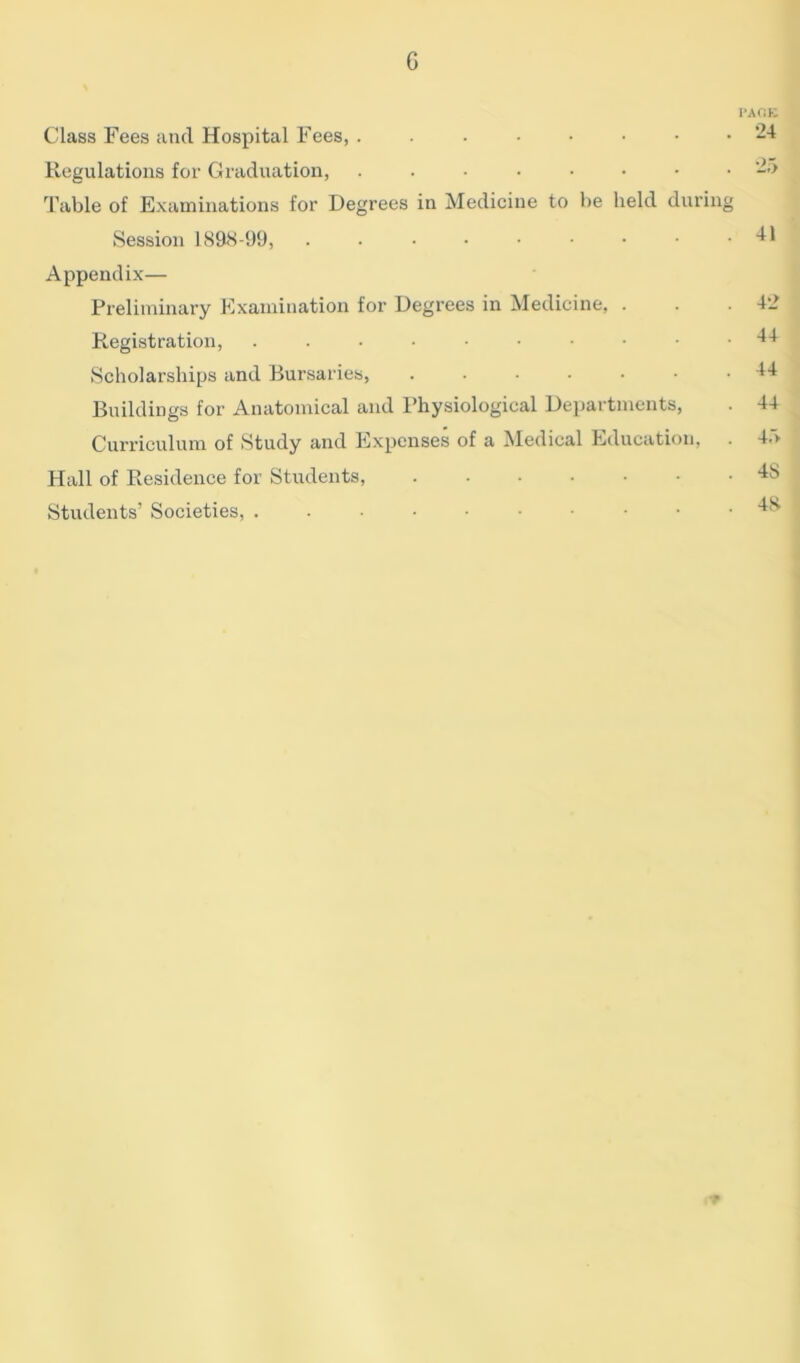 G Class Fees and Hospital Fees, Regulations for Graduation, Table of Examinations for Degrees in Medicine to be held during Session 1898-99, ..••••••• Appendix— Preliminary Examination for Degrees in Medicine, . Registration, Scholarships and Bursaries, ....... Buildings for Anatomical and Physiological Departments, Curriculum of Study and Expenses of a Medical Education, Hall of Residence for Students, Students’ Societies, ...••••••• I'AOE 24 25 41 42 44 44 44 45 4S