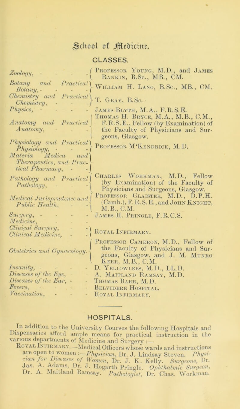 .School of Jttebirine. Zoology, - Botany and Botany, - Chemistry and, Chemistry, Physics, - Practical) CLASSES. f Professor Young, M.D., and James X Rankin, E.Sc., MB., CM. Anatomy and Anatomy, William H. Lang, B.Sc., MB., CM. Practical \ ,n ~ ,, c, | P. Gray, B.Sc. • - James Blyth, M.A., F.R.S.E. ( Thomas H. Bryce, M.A., M.B., C.M., Practical j F.R.S.E., Fellow (by Examination) of - j the Faculty of Physicians and Sur- l geons, Glasgow. Physiology and Practical) T, ,, T, Physiology, - - - j Professor M‘Kendrick, M.D. Materia Medica and | Therapeutics, and, Prac- - tical Pharmacy, - -J Pathology and Practical f Workman, M.D Fellow Pathology, - - - I ^ Examination) of the Faculty of ( Physicians and Surgeons, Glasgow. Medical Jurisprudence and Glaister, M. D., D. P. H. Public Health. - - (Camb)h.R.S.E., and John Knight, 1 111. M . Surgery, .... James H. Pringle, F.R.C.S. Medicine, - Clinical Surgeru, - - \ ,, T Clinical Medicine, . . f Royal Infirmary. j' Professor Cameron, M.D., Fellow of I the Faculty of Physicians and Sur- I geons, Glasgow, and J. M. Munro l Kerr, M.B., C. M. D. Yellowlees, M.l)., LL.D. A. Maitland Ramsay, M.D. Thomas Barr, M.D. Belvidere Hospital. Royal Infirmary. Obstetrics and Gynaecology,- Insanity, - Diseases of the Eye, - Diseases of the Ear, - Fevers, .... Vaccination, HOSPITALS. In addition to the University Courses the following Hospitals and Dispensaries afford ample means for practical instruction in the various departments of Medicine and Surgery :— Ro\ al Infirmary.—Medical Officers whose wards and instructions are open to women -.—Physician, Dr. J. Lindsay Steven. Physi- cian for Diseases of Women, Dr. J. Iv. Kelly. Surgeons, Dr. Jas. A. Adams, Dr. J. Hogarth Pringle. Ophthalmic Surf/con, Dr. A. Maitland Ramsay. Pathologist, Dr. Chas. Workman.