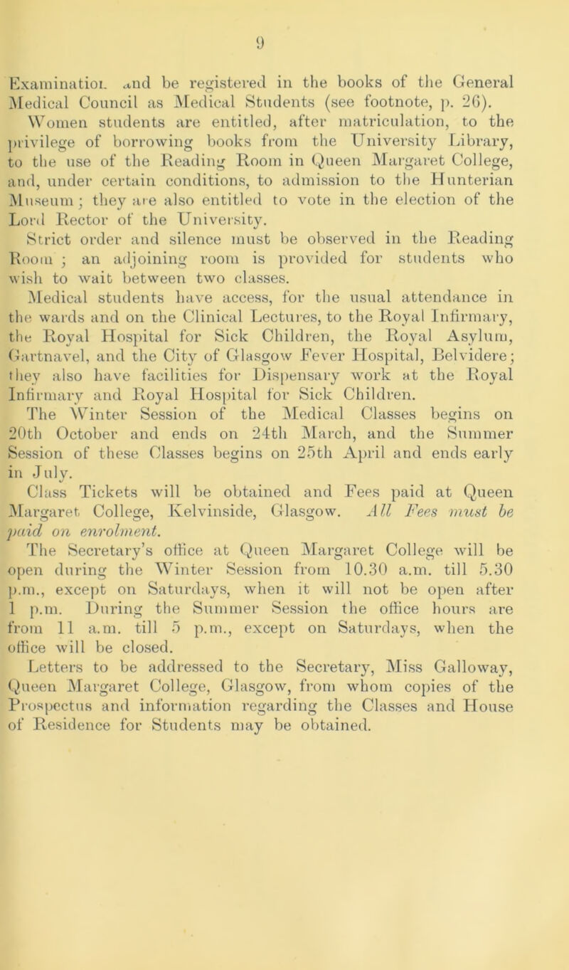 Examination <*nd be registered in the books of the General Medical Council as Medical Students (see footnote, p. 26). Women students are entitled, after matriculation, to the privilege of borrowing books from the University Library, to the use of the Reading Room in Queen Margaret College, and, under certain conditions, to admission to the Hunterian Museum ; they are also entitled to vote in the election of the Lord Rector of the University. Strict order and silence must be observed in the Reading Room ; an adjoining room is provided for students who wish to wait between two classes. Medical students have access, for the usual attendance in the wards and on the Clinical Lectures, to the Royal Infirmary, the Royal Hospital for Sick Children, the Royal Asylum, Gartnavel, and the City of Glasgow Fever Hospital, Belvidere; they also have facilities for Dispensary work at the Royal Infirmary and Royal Hospital for Sick Children. The Winter Session of the Medical Classes begins on 20th October and ends on 24th March, and the Summer Session of these Classes begins on 25th April and ends early in July. Class Tickets will be obtained and Fees paid at Queen Margaret College, Kelvinside, Glasgow. All Fees must be paid on enrolment. The Secretary’s office at Queen Margaret College will be open during the Winter Session from 10.30 a.m. till 5.30 p.m., except on Saturdays, when it will not be open after 1 p.m. During the Summer Session the office honrs are from 11 a.m. till 5 p.m., except on Saturdays, when the office will be closed. Letters to be addressed to the Secretary, Miss Galloway, Queen Margaret College, Glasgow, from whom copies of the Prospectus and information regarding the Classes and House of Residence for Students may be obtained.