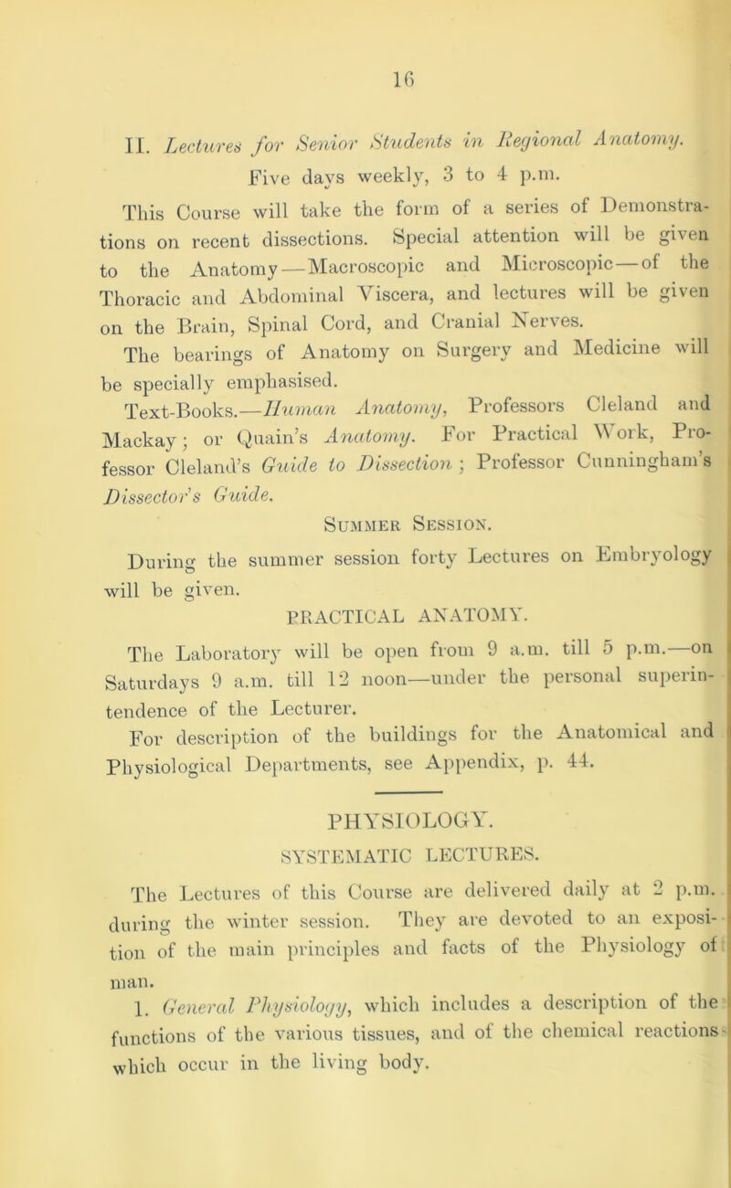 II. Lectures for Senior Students in Regional Anatomy. Five days weekly, 3 to 4 p.m. This Course will take the form of a series of Demonstra- tions on recent dissections. Special attention will be gi\en to the Anatomy — Macroscopic and Microscopic of the Thoracic and Abdominal Viscera, and lectures will be given on the Brain, Spinal Cord, and Cranial Neives. The bearings of Anatomy on Surgery and Medicine will be specially emphasised. Text-Books.—Human Anatomy, Professors Cleland and Mackay; or Quain’s Anatomy. For Practical Work, Pro- fessor Cleland’s Guide to Dissection ; Professor Cunningham’s Dissectors Guide. Summer Session. During the summer session forty Lectures on Embryology | will be given. PRACTICAL ANATOMY. The Laboratory will be open from 9 a.m. till 5 p.m. on Saturdays 9 a.m. till 12 noon—under the personal superin- tendence of the Lecturer. For description of the buildings for the Anatomical and Physiological Departments, see Appendix, p. 44. PHYSIOLOGY. SYSTEMATIC LECTURES. The Lectures of this Course are delivered daily at 2 p.m. | during the winter session. They are devoted to an exposi- tion of the main principles and facts of the Physiology of i man. 1. General Physiology, which includes a description of the ! functions of the various tissues, and of the chemical reactions- which occur in the living body.