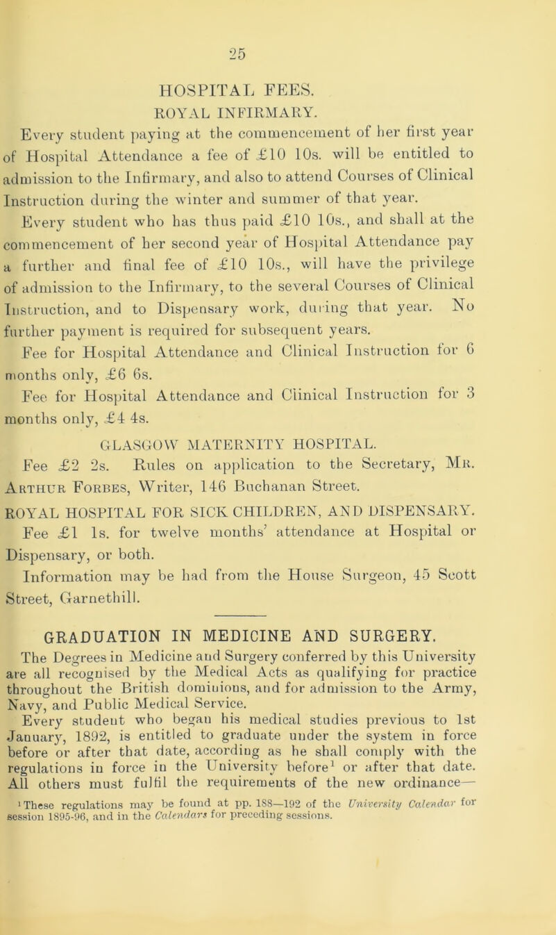 HOSPITAL FEES. ROYAL INFIRMARY. Every student paying at the commencement of her first year of Hospital Attendance a fee of £10 10s. will be entitled to admission to the Infirmary, and also to attend Courses of Clinical Instruction during the winter and summer of that year. Every student who has thus paid £10 10s., and shall at the commencement of her second year of Hospital Attendance pay a further and final fee of £10 10s., will have the privilege of admission to the Infirmary, to the several Courses of Clinical Instruction, and to Dispensary work, during that year. No further payment is required for subsequent years. Fee for Hospital Attendance and Clinical Instruction for G months only, £6 6s. Fee for Hospital Attendance and Clinical Instruction for 3 months only, £4 4s. GLASGOW MATERNITY HOSPITAL. Fee £2 2s. Rules on application to the Secretary, Mr. Arthur Forbes, Writer, 146 Buchanan Street. ROYAL HOSPITAL FOR SICK CHILDREN, AN D DISPENSARY. Fee £1 Is. for twelve months’ attendance at Hospital or Dispensary, or both. Information may be had from the House Surgeon, 45 Scott Street, Garnethill. GRADUATION IN MEDICINE AND SURGERY. The Degrees in Medicine and Surgery conferred by this University are all recognised by the Medical Acts as qualifying for practice throughout the British dominions, and for admission to the Army, Navy, and Public Medical Service. Every studeut who began his medical studies previous to 1st January, 1892, is entitled to graduate under the system in force before or after that date, according as he shall comply with the regulations in force iu the University before1 or after that date. All others must fulfil the requirements of the new ordinance— 1 These regulations may be found at pp. 1S8—192 of the University Calendar for session 1895-96, and in the Calendars for preceding sessions.