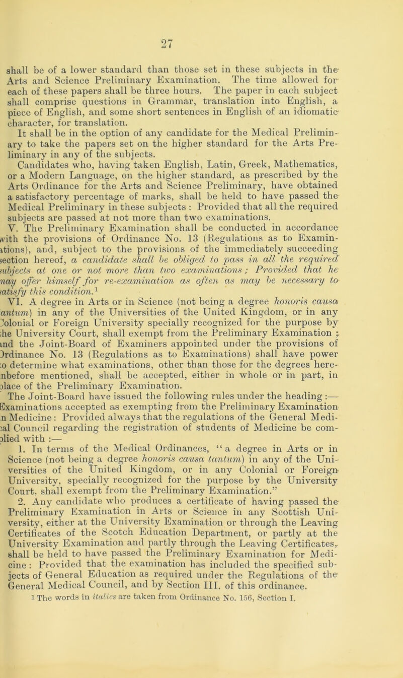 shall be of a lower standard than those set in these subjects in the Arts and Science Preliminary Examination. The time allowed for each of these papers shall be three hours. The paper in each subject shall comprise questions in Grammar, translation into English, a piece of English, and some short sentences in English of an idiomatic character, for translation. It shall be in the option of any candidate for the Medical Prelimin- ary to take the papers set on the higher standard for the Arts Pre- liminary in any of the subjects. Candidates who, having taken English, Latin, Greek, Mathematics, or a Modern Language, on the higher standard, as prescribed by the Arts Ordinance for the Arts and Science Preliminary, have obtained a satisfactory percentage of marks, shall be held to have passed the Medical Preliminary in these subjects : Provided that all the required subjects are passed at not more than two examinations. V. The Preliminary Examination shall be conducted in accordance ivith the provisions of Ordinance No. 13 (Regulations as to Examin- ations), and, subject to the provisions of the immediately succeeding section hereof, a candidate shall he obliged to pass in all the required nibjects at one or not more than two examinations; Provided that he nay offer himself for re-examination as often as may he necessary to satisfy this condition.1 VI. A degree in Arts or in Science (not being a degree honoris causa antum) in any of the Universities of the United Kingdom, or in any Colonial or Foreign University specially recognized for the purpose by ;he University Court, shall exempt from the Preliminary Examination ind the Joint-Board of Examiners appointed under the provisions of Ordinance No. 13 (Regulations as to Examinations) shall have power :o determine what examinations, other than those for the degrees here- nbefore mentioned, shall be accepted, either in whole or in part, in dace of the Preliminary Examination. The Joint-Board have issued the following rales under the heading :— Examinations accepted as exempting from the Preliminary Examination n Medicine: Provided always that the regulations of the General Medi- cal Council regarding the registration of students of Medicine be corn- died with :— 1. In terms of the Medical Ordinances, “ a degree in Arts or in Science (not being a degree honoris causa tantum) in any of the Uni- versities of the United Kingdom, or in any Colonial or Foreign- University, specially recognized for the purpose by the University Court, shall exempt from the Preliminary Examination.” 2. Any candidate who produces a certificate of having passed the Preliminary Examination in Arts or Science in any Scottish Uni- versity, either at the University Examination or through the Leaving Certificates of the Scotch Education Department, or partly at the University Examination and partly through the Leaving Certificates, shall be held to have passed the Preliminary Examination for Medi- cine : Provided that the examination has included the specified sub- jects of General Education as required under the Regulations of the General Medical Council, and by Section III. of this ordinance. i The words in italics are taken from Ordinance No. 156, Section I.