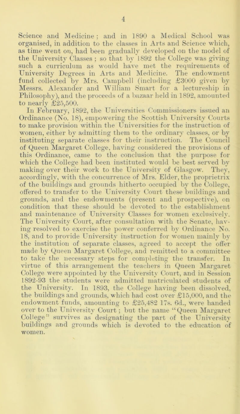 Science and Medicine ; and in 1890 a Medical School was organised, in addition to the classes in Arts and Science wdiich, as time w'ent on, had been gradnally developed on the model of the Univei’sity Classes ; so that by 1892 the College was giving such a curricnlum as would have met the requirements of University Degrees in Arts and Medicine. The endowment fund collected by Mrs. Campbell (including £3000 given by Messrs. Alexander and ’William Smart for a lectureship in Philoso))hy), and the proceeds of a bazaar held in 1892, amounted to nearly £2o,500. In February, 1892, the Universities Commis.sioners issued an Ordinance (No. 18), empow’ering the Scottish University Courts to make provision within the Universities for the instruction of women, either by admitting them to the ordinary classes, or by instituting separate classes for their instruction. The Council of Queen Margaret College, having considered the provisions of this Ordinance, came to the conclusion that the j)urpose for which the College had been instituted would be best served by making over their work to the University of Glasgow. They, accordinglv, with the concurrence of Mrs. Elder, the proprietrix of the buildings and grounds hitherto occupied by the College, ottered to transfer to the University Court these buildings and grounds, and the endowments (present and prospective), on condition that these should be devoted to the establishment and maintenance of University Classes for Avomen exclusively. The University Court, after consultation with the Senate, hav- ing resolved to exercise the ])ower conferred I\v Ordinance No. 18, and to provide University instruction for women mainly by the institution of separate classes, agreed to accejit the otter made by Queen Margaret College, and remitted to a committee to take the necessary steps for completing the transfer. In virtue of this arrangement the teachers in Queen Margaret College were appointed by the University Court, and in Session 1892-93 the students were admitted matriculated students of the University. In 1893, the College having been dissoh’ed, the buildings and grounds, which had cost over £15,000, and the endowment funds, amounting to £25,482 17s. 6d., were handed over to the University Court; but the name “Queen Margaret College” sui’vives as designating the ]iart of the University buildings and grounds wliich is devoted to the education of women.