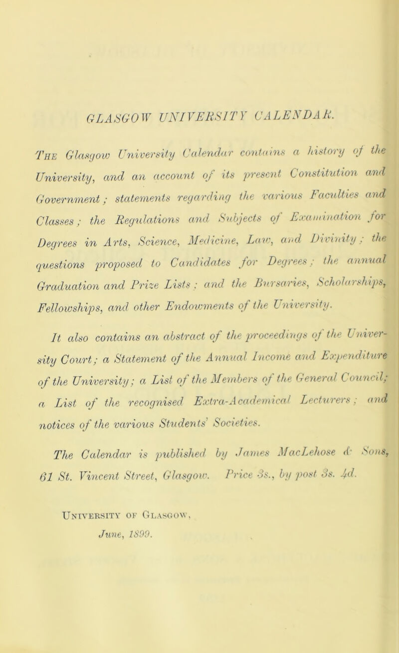 GLASGO ir VNIVERSIT)' GALEN DA R. The Glanyoio Uyiiversiiy Calendar contains a history oj the University, and an account of its present Constitution and Government; statements reyarding the various Faculties and Classes; the Regulations and Subjects of Examination for Degrees in Arts, Science, Medicine, Lav:, and Divinity; the questions proposed to Candidates for Degrees : the annual Graduation and Prize Lists; and the Bursaries, Scholarships, Fellowships, and other Endowments of the University. It also contains an abstract of the proceedings of the Univer- \ sity Court; a Statement of the Annual Income and Expenditure of the University; a List of the Members of the General Council, a List of the recognised Extra-Academical Lecturers; and \ notices of the various Students' Societies. | i ^ I The Calendar is published by James MoxLehose <i' ‘'^ous, j 61 St. Vincent Street, Glasgow. Price Ss., by post Ss. jd. University of Glasgow, June, 1899.
