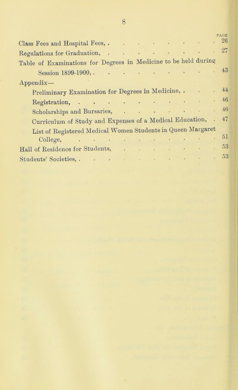 Class Fees and Hospital Fees, Regulations for Graduation, ...••••• Table of Examinations for Degrees in Medicine to be held during Session 1899-1900, Appendix— Preliminary Examination for Degrees in Medicine, . Registration, ■ • ' Scholarships and Bursaries, Curriculum of Study and Expenses of a Medical Education, . List of Registered Medical Women Students in Queen Maigaret College, Hall of Residence for Students, Students’ Societies, ...-•••••• PAGE 26 43 44 46 46 47 51 53 53
