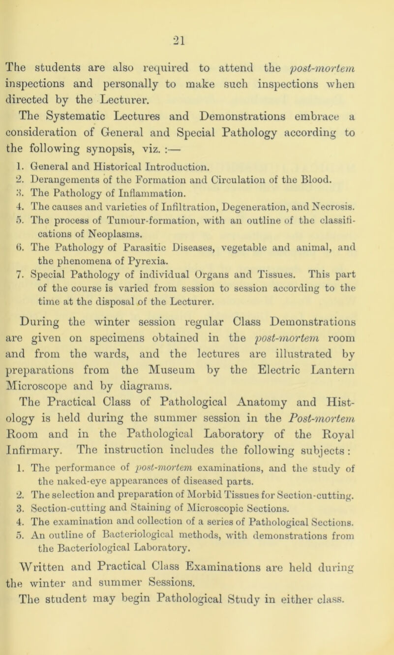 The students are also required to attend the post-mortem inspections and personally to make such inspections when directed by the Lecturer. The Systematic Lectures and Demonstrations embrace a consideration of General and Special Pathology according to the following synopsis, viz. :— 1. General and Historical Introduction. 2. Derangements of the Formation and Circulation of the Blood. 11. The Pathology of Inflammation. 4. The causes and varieties of Infiltration, Degeneration, and Necrosis. 0. The process of Tumour-formation, with an outline of the classifi- cations of Neoplasms. fi. The Pathology of Parasitic Diseases, vegetable and animal, and the phenomena of Pyrexia. 7. Special Pathology of individual Organs and Tissues. This part of the course is varied from session to session according to the time at the disposal of the Lecturer. During the winter session regular Class Demonstrations are given on specimens obtained in the post-mortem room and from the wards, and the lectures are illustrated by preparations from the Museum by the Electric Lantern Mici’cscope and by diagrams. The Practical Class of Pathological Anatomy and Hist- ology is held during the summer session in the Post-mortem Room and in the Pathological Laboratory of the Royal Infirmary. The instruction includes the following subjects ; 1. The performance of post-mortem examinations, and the study of the naked-eye appearances of diseased parts. 2. The selection and preparation of Morbid Tissues for Section-cutting. 3. Section-cutting and Staining of Microscopic Sections. 4. The examination and collection of a series of Pathological Sections. 5. An outline of Bacteriological methods, with demonstrations from the Bacteriological Laboratory. Written and Practical Class Examinations are held during the winter and summer Sessions. The student may begin Pathological Study in either class.