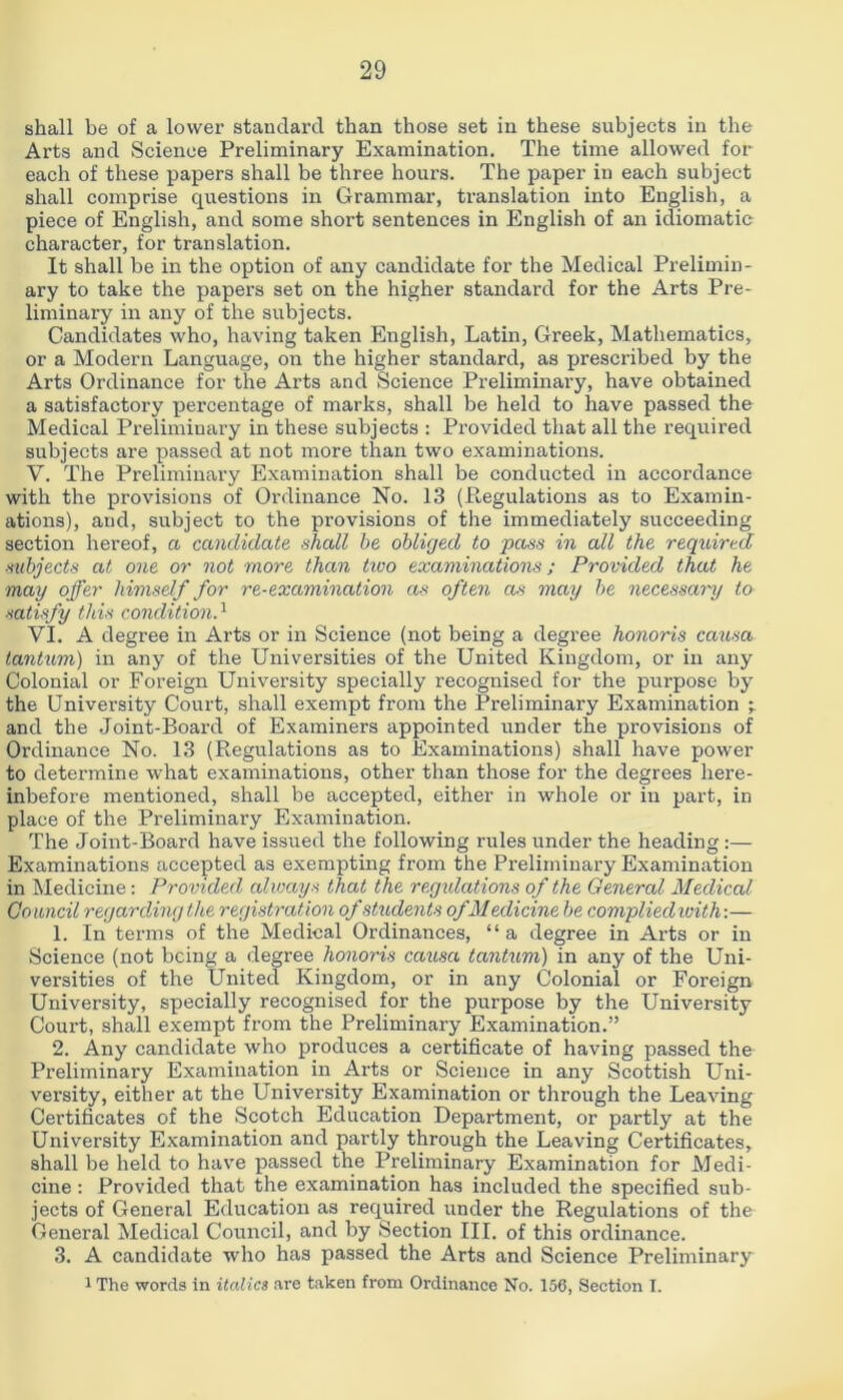 shall be of a lower standard than those set in these subjects in the Arts and Science Preliminary Examination. The time allowed for each of these papers shall be three hours. The paper in each subject shall comprise qvxestions in Grammar, translation into English, a piece of English, and some short sentences in English of an idiomatic character, for translation. It shall be in the option of any candidate for the Medical Prelimin- ary to take the papers set on the higher standard for the Arts Pre- liminary in any of the subjects. Candidates who, having taken English, Latin, Greek, Mathematics, or a Modern Language, on the higher standard, as prescribed by the Arts Ordinance for the Arts and Science Preliminary, have obtained a satisfactory percentage of marks, shall be held to have passed the Medical Preliminary in these subjects : Provided that all the required subjects are passed at not more than two examinations. V. The Preliminary Examination shall be conducted in accordance with the provisions of Ordinance No. 13 (Pegulations as to Examin- ations), and, subject to the provisions of the immediately succeeding section hereof, a candidate shall he obliged to pass in all the required subjects at one or not more than tioo examinations; Provided that he may offer himself for re-examination as often as may he necessary to satisfy this condition^ VI. A degree in Arts or in Science (not being a degree honoris causa tantum) in any of the Universities of the United Kingdom, or in any Colonial or Foreign Uiriversity specially recognised for the purpose by the University Court, shall exempt from the Preliminary Examination and the Joint-Board of Examiners appointed under the provisions of Ordinance No. 13 (Regulations as to Examinations) shall have power to determine what examinations, other than those for the degrees here- inbefore mentioned, shall be accepted, either in whole or in part, in place of the Preliminary Examination. The Joint-Board have issued the following rules under the heading :— Examinations accepted as exempting from the Preliminary Examination in Medicine: Provided always that the regxdations of the General Medical Council regarding the registration of students of Medicine he compliedwith-.— 1. In terms of the Medical Ordinances, “a degree in Arts or in Science (not being a degree honoris causa tantum) in any of the Uni- versities of the United Kingdom, or in any Colonial or Foreign University, specially recognised for the purpose by the University Court, shall exempt from the Preliminary Examination.” 2. Any candidate who produces a certificate of having passed the Preliminary Examination in Arts or Science in any Scottish Uni- versity, either at the University Examination or through the Leaving Certificates of the Scotch Education Department, or partly at the University Examination and partly through the Leaving Certificates, shall be held to have passed the Preliminary Examination for Medi- cine ; Provided that the examination has included the specified sub- jects of General Education as required under the Regulations of the General Medical Council, and by Section III. of this ordinance. 3. A candidate who has passed the Arts and Science Preliminary 1 The words in italics .are taken from Ordinance No. 156, Section I.