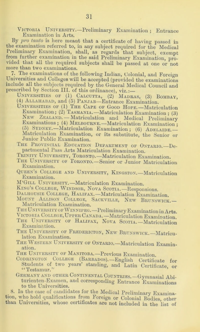 Victoria University.—Preliminary Examination; Entrance Examination in Arts. By pro tanto is liere meant that a certificate of having passed in the examination referred to, in any subject required for the Medical Preliminary Examination, shall, as regards that subject, exempt from further examination in the said Preliminary Examination, pro- vided that all the required subjects shall be passed at one or not more than two examinations. 7. The examinations of the following Indian, Colonial, and Foreign Universities and Colleges will be accepted (provided the examinations include all the subjects required by the General Medical Council and prescribed by Section III. of this ordinance), viz.;— Universities of (1) Calcutta, (2) Madras, (3) Bombay, (4) Allahabad, and (5) Panjab—Entrance Examination. Univ'ersities of (1) The Cape of Good Hope.—Matriculation Examination; (2) Tasmania.—Matriculation Examination ; (3) New Zealand. Matriculation and Medical Preliminary Examinations; (4) Melbourne.—Matriculation Examination; (5) Sydney.—Matriculation Examination; (6) Adelaide. Matriculation Examination, or its substitute, the Senior or Junior Public Examination. The Provincial Education Department of Ontario. De- partmental Pass Arts Matriculation Examination. Trinity University, Toronto.—Matriculation Examination. I HE University of Toronto.—Senior or Junior Matriculation Examination. Queen’s College and University, Kingston.—Matriculation Examination. M'Gill University.—Matriculation Examination. King s College, ^Vindsor, Nova Scotia.—Responsions. Dalhousie College, Halifax.—Matriculation Examination. Mount Allison College, Sackville, New Brunswick. Matriculation Examination. TII e Uni versi fy of Win nipeg. —Preliminary Examination in Arts Victoria College,Upper Canada.—Matriculation Examination.' The University of Halif’ax, Nova Scotia.—Matriculation Examination. The University of Fredericton, New Brunswick.—Matricu- lation Examination. The Western University of Ontario.-Matriculation Examin- ation. The University of Manitoba.—Previous Examination. CoDRiNGTON COLLEGE (BARBADOS).—English Certificate for Students of two years’ standing, and Latin Certificate or “Testamur.” Germany AND other Continental Countries.—Gymnasial Abi- turienten-Examen, and corresponding Entrance Examinations to the Universities. 8. In the case of candidates for the Medical Preliminary Examina- tion, who hold qualifications from Foreign or Colonial Bodies other than Universities, whose certificates are not included in the list of