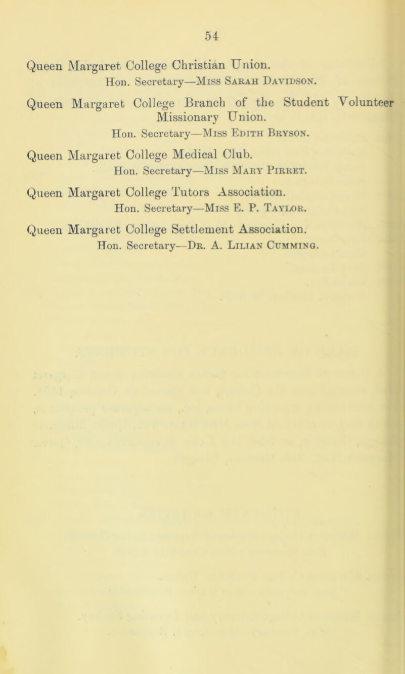 Queen Mai’garet College Christian Union. Hon. Secretary—Miss Sabah Davidson. Queen Margaret College Branch of the Student Volunteer Missionary Union. Hon. Secretary—Miss Edith Bryson. Queen Margaret College Medical Club. Hon. Secretary—Miss Mary Pirrkt. Queen Margaret College Tutors Association. Hon. Secretary—Miss E. P. Taylor. Queen Margaret College Settlement Association. Hon. Secretary—Dr. A. Lilian Gumming.