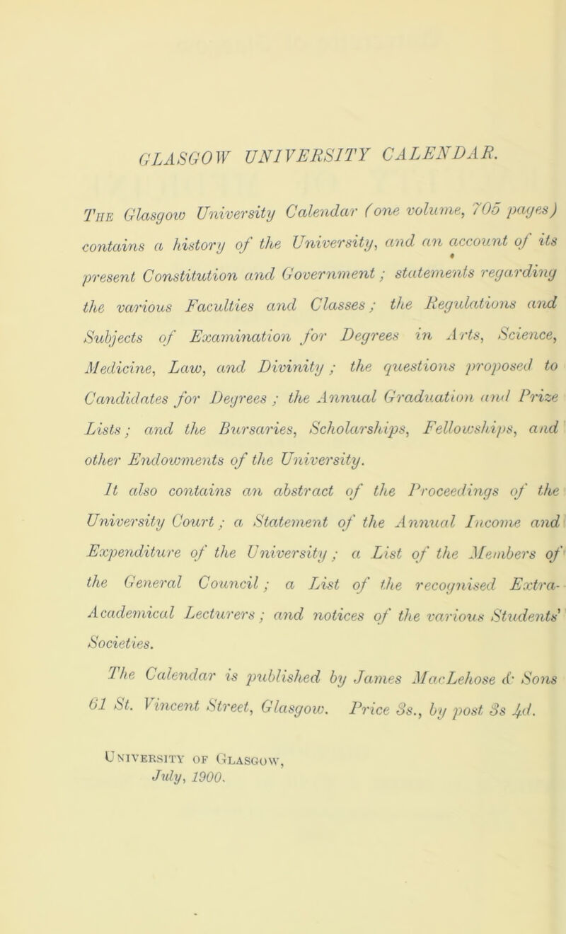 GLASGOW UNIVERSITY CALENDAR. The Glctsgow UnivcTsity Cdlcnduv (oYia voluvie, 705 payp,s) contciifis (I histOTy oj thp UniveTsity, cmd account of itt> pvesent Constitution and Govevniuent / statements veyavdiny the various Faculties and Classes; the Regulations auxi Subjects of Examination for Degrees in Arts, Science, Medicine, Law, and Divinity; the questions proposed to Cemdidates for Degrees ; the Annual Graduation and Prize Lists; and the Bursaries, Scholarships, Fellowships, and other Endowments of the University. It also contains an abstract of the Proceedings of the University Court; a Statement of the Annual Income and Expenditure of the University; a List of the Members of the General Council; a List of the recognised Extra- Academical Lecturers; and notices of the various Students' Societies. The Calendar is published by James MacLehose A' Sons 61 St. Vincent Street, Glasgow. Price Ss., by post 3s Ad. University of Glasgow, July, 1900.