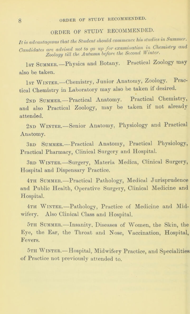 ORDER OF STUDY RECOMMENDED. ORDER OF STUDY RECOMMENDED. It is adcantaueoxts that the Student should commence his studies m Summer. Candidates are advised not to no iip for excimination in Chemistry and Zoology till the Axdumn before the Second M inter. 1st Summer.—Physics and Botany. Practical Zoology may also be taken. 1st Winter.—Chemistry, Junior Anatomy, Zoology. Prac- tical Chemistry in Baboratory may also be taken if debited. t 2nd Summer.—Practical Anatomy. Practical Chemistry, and also Practical Zoology, may be taken if not already attended. 2nd Winter.—Senior Anatomy, Physiology and Practical Anatomy. 3rd Summer.—Practical Anatomy, Practical Physiology, Practical Pharmacy, Clinical Surgery and Hospital. 3rd Winter.—Surgery, Materia Medica, Clinical Surgery, Hospital and Dispensary Practice. 4th Summer.—Practical Patholog}^ Medical Jurisprudence and Public Health, Operative Surgery, Clinical Medicine and Hospital. 4th Winter.—Pathology, Practice of Medicine and Mid- wifery. Also Clinical Class and Hospital. 5th Summer.—Insanity. Diseases of Women, the Skin, the Eye, the Ear, the Throat and Nose, Vaccination, Hospital, Fevers. 5th Winter.—Hospital, Midvvifery Practice, and Specialities of Practice not previously attended to.