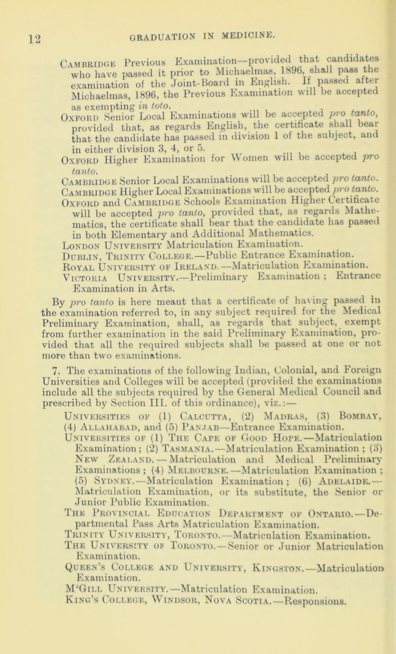 MBRIDGE Previous Examination—provided that candidates dio have passed it prior to Michaelmas, 1896, shall pass the as exempting in toto. Oxford Senior Local Examinations will be accepted pro tanto, provided that, as regards English, the certificate shall bear that the candidate has passed in division 1 of the subject, and in either division 3, 4, or 5. Oxford Higher Examination for Women will be accepted pro tanto. Cambridge Senior Local Examinations will be accepted pro tanto. Cambridge Higher Local Examinations will be accepted pro tanto. Oxford and Cambridge Schools Examination Higher Certificate will be accepted pro tanto, provided that, as regards Mathe- matics, the certificate shall bear that the candidate has passed in both Elementary and Additional Mathematics. London University Matriculation Examination. Dublin, Trinity College.—Public Entrance Examination. Royal University of Ireland.—Matriculation Examination. Victoria University.—Preliminary Examination ; Entrance Examination in Arts. By pro tanto is here meant that a certificate of ha\ ing passed in the examination referred to, in any subject required for the Medical Preliminary Examination, shall, as regards that subject, exempt from further examination in the said Preliminary Examination, pro- vided that all the required subjects shall be passed at one or not more than two examinations. 7. The examinations of the following Indian, Colonial, and Foreign Universities and Colleges will be accepted (provided the examinations include all the subjects required by the General Medical Council and prescribed by Section III. of this ordinance), viz.:— Universities of (1) Calcutta, (2) Madras, (3) Bombay, (4) Allahabad, and (5) Panjab—Entrance Examination. Universities of (1) The Cape of Good Hope.—Matriculation Examination; (2) Tasmania.—Matriculation Examination; (3) New Zealand. — Matriculation and Medical Preliminary Examinations; (4) Melbourne.—Matriculation Examination;. (o) Sydney.—Matriculation Examination ; (6) Adelaide.— Matriculation Examination, or its substitute, the Senior or Junior I’ublic Examination. The Provincial Education Department of Ontario.—De- partmental Pass Arts Matriculation Examination. Trinity University, Toronto.—Matriculation Examination. The University of Toronto. — Senior or Junior Matriculation Examination. Queen’s College and University, Kingston.—Matriculation Examination. M'Gill University.—Matriculation Examination. King’s Colt.ege, Windsor, Nova Scotia.—Responsions.