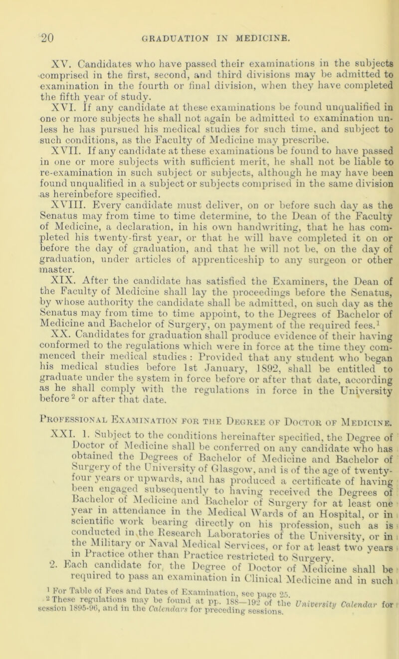 XV. Candidates who have passed their examinations in the subjects comprised in the first, second, and third divisions may be admitted to examination in tlie fourth or final division, wlien they liave completed the fifth year of study. XVI. If any candidate at tliese examinations be found unqualified in one or more subjects he shall not again be admitted to examination un- less he lias pursued his medical studies for such time, and subject to such conditions, as the Faculty of IMedicine may prescribe. XVII. If anj^ candidate at these examinations be found to have passed in one or more subjects vdth sufficient merit, he shall not be liable to re-examination in such subject or subjects, although he may have been found unqualified in a subject or subjects comprised in the same division as hereinbefore specified. XVIII. Every candidate must deliver, on or before such day as the Senatus may from time to time determine, to the Dean of the Faculty of Medicine, a declaration, in his own handwriting, that he has com- pleted his twenty-first year, or tliat he will have completed it on or before the day of graduation, and that he will not be, on the day of graduation, under articles of apprenticeship to any surgeon or other master. XIX. After the candidate has satisfied the Examiners, the Dean of the Faculty of Medicine shall lay the jiroceedings before the Senatus, by wliose authority the candidate shall be admitted, on such day as the Senatus may from time to time apjioint, to the Degrees of Bachelor of Medicine and Bachelor of Surgery, on payment of the required fees.' XX. Candidates for graduation shall produce evidence of their having conformed to the regulations which were in force at the time they com- menced their medical studies : Provided that any student who began his medical studies before 1st January, 1S9*2, shall be entitled to graduate under the system in force before or after that date, according as he shall comply with the regulations in force in the University before^ or after that date. Phofesrion.vl Exa:mix.\ttox for the Degree of Doctor of Medicine. XXI. 1. Subject to the conditions hereinafter specified, the Degree of Doctor of Medicine shall be conferred on any candidate who has obtained the Degrees of Bachelor of Medicine and Bachelor of Siugery of the University of Glasgow, and is of the age of twenty- foin years or upwards, and has produced a certificate of having been engaged subsequently to having received the Degrees of Bachelor of Medicine and Bachelor of Sui’gery for at least one >eai 111 attendance in the Medical ards of an Hospital, or in scientific work bearing directly on his profession, such as is comluctcd in.theBesearch Laboratories of the University, or in tie . lilitai j’ or Xaval Medical Services, or for at least two years in 1 ractice other than Practice restricted to Surgery. 2. Each candidate for, the Degree of Doctor of M^edicine shall be reipnred to pass an examination in Clinical Medicine and in such 1 For T.ablc of Fees and Dates of Examination, see iiukc ‘>'i 2 These regulations mav be found at m. iss—lo-i jt •, , j t session lS05-fi0, and in the Calendars for preceding sessions Calendar for