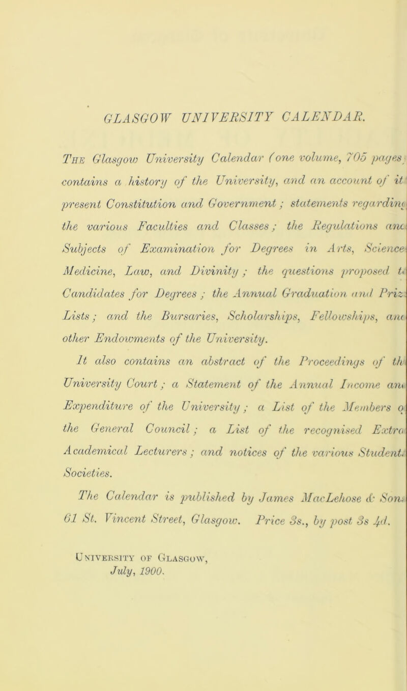 G LA SGO W UNI VERSITY CA LEX DA E. The Glasgow University Calendar (one volume, 705 pnyes contains a iListory of the University, and an account of it present Constitution and Government; statements regardim the various Faculties and Classes; the liegidations anc Srihjects of Examination for Degrees in Arts, Science Medicine, Law, and Divinity; the questions proposed. t> Candidates for Degrees ; the Annual Graduation and Priz. Lists; and the Bursaries, Scholarshiqys, Fellowships, ani other Endovoments of the University. It also contains an abstract of the Proceedings <f th> University Court; a Statement of the Annual Income am Expenditure of the University; a List of the Members q the General Council; a List of the recognised Extra Academical Lecturers ; and notices of the various SUident. Societies. The Calendar is jmblished by James MacLehose t(’ Son-. 61 St. \ incent Street, Glasgow. Price 3s., by post 3s fl- University of Glasgow, July, 1900.